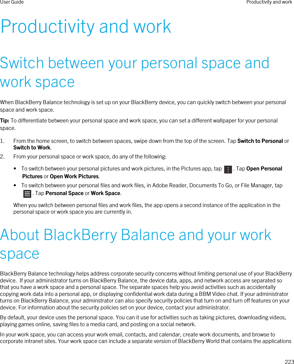 Productivity and workSwitch between your personal space and work spaceWhen BlackBerry Balance technology is set up on your BlackBerry device, you can quickly switch between your personal space and work space.Tip: To differentiate between your personal space and work space, you can set a different wallpaper for your personal space.1. From the home screen, to switch between spaces, swipe down from the top of the screen. Tap Switch to Personal or Switch to Work.2. From your personal space or work space, do any of the following:•  To switch between your personal pictures and work pictures, in the Pictures app, tap  . Tap Open Personal Pictures or Open Work Pictures.•  To switch between your personal files and work files, in Adobe Reader, Documents To Go, or File Manager, tap . Tap Personal Space or Work Space.When you switch between personal files and work files, the app opens a second instance of the application in the personal space or work space you are currently in.About BlackBerry Balance and your work spaceBlackBerry Balance technology helps address corporate security concerns without limiting personal use of your BlackBerry device.  If your administrator turns on BlackBerry Balance, the device data, apps, and network access are separated so that you have a work space and a personal space. The separate spaces help you avoid activities such as accidentally copying work data into a personal app, or displaying confidential work data during a BBM Video chat. If your administrator turns on BlackBerry Balance, your adminstrator can also specify security policies that turn on and turn off features on your device. For information about the security policies set on your device, contact your administrator.By default, your device uses the personal space. You can it use for activities such as taking pictures, downloading videos, playing games online, saving files to a media card, and posting on a social network. In your work space, you can access your work email, contacts, and calendar, create work documents, and browse to corporate intranet sites. Your work space can include a separate version of BlackBerry World that contains the applications User Guide Productivity and work223