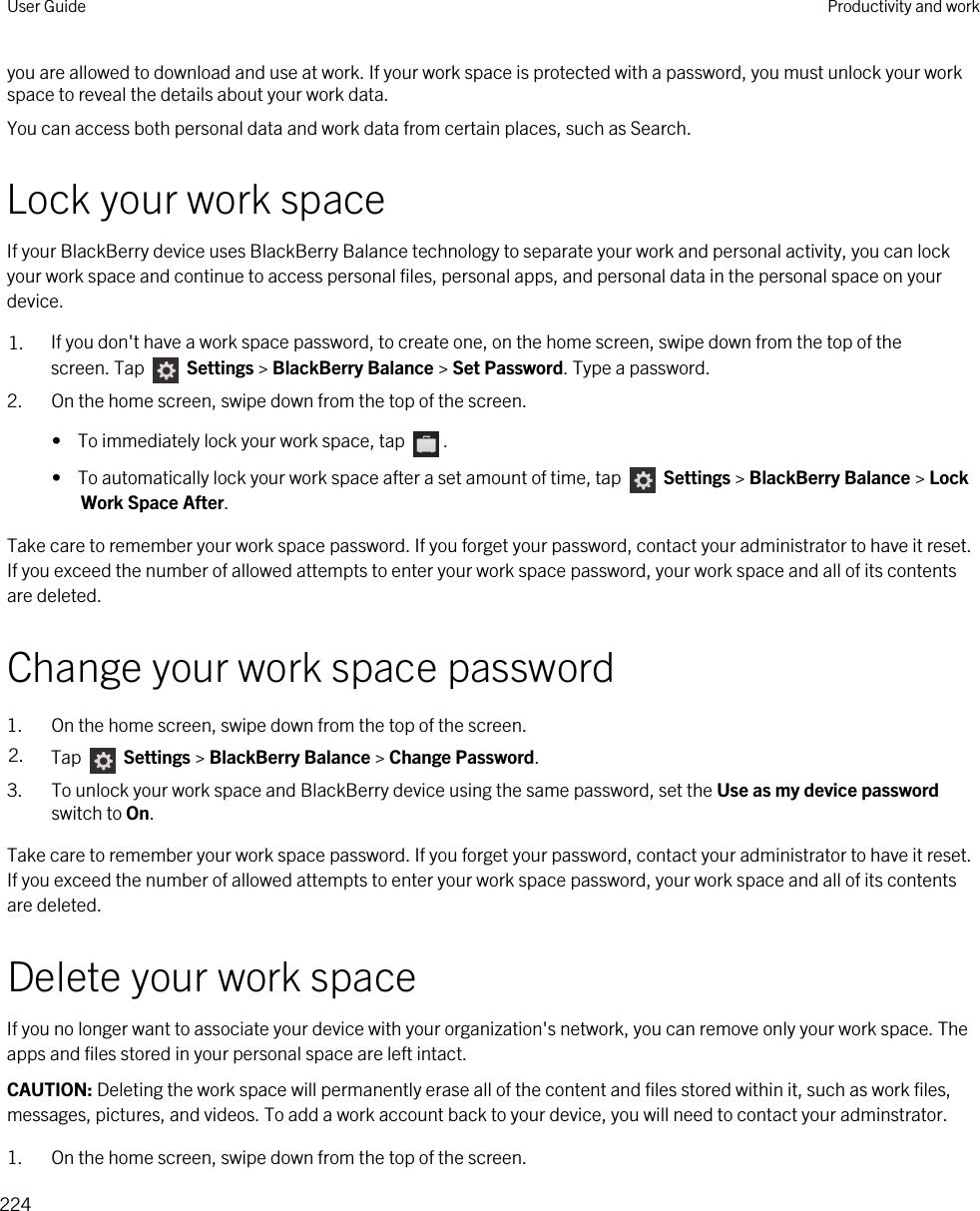 you are allowed to download and use at work. If your work space is protected with a password, you must unlock your work space to reveal the details about your work data.You can access both personal data and work data from certain places, such as Search. Lock your work spaceIf your BlackBerry device uses BlackBerry Balance technology to separate your work and personal activity, you can lock your work space and continue to access personal files, personal apps, and personal data in the personal space on your device.1. If you don&apos;t have a work space password, to create one, on the home screen, swipe down from the top of the screen. Tap   Settings &gt; BlackBerry Balance &gt; Set Password. Type a password.2. On the home screen, swipe down from the top of the screen.•  To immediately lock your work space, tap  .•  To automatically lock your work space after a set amount of time, tap   Settings &gt; BlackBerry Balance &gt; Lock Work Space After.Take care to remember your work space password. If you forget your password, contact your administrator to have it reset. If you exceed the number of allowed attempts to enter your work space password, your work space and all of its contents are deleted.Change your work space password1. On the home screen, swipe down from the top of the screen.2. Tap   Settings &gt; BlackBerry Balance &gt; Change Password.3. To unlock your work space and BlackBerry device using the same password, set the Use as my device password switch to On.Take care to remember your work space password. If you forget your password, contact your administrator to have it reset. If you exceed the number of allowed attempts to enter your work space password, your work space and all of its contents are deleted.Delete your work spaceIf you no longer want to associate your device with your organization&apos;s network, you can remove only your work space. The apps and files stored in your personal space are left intact.CAUTION: Deleting the work space will permanently erase all of the content and files stored within it, such as work files, messages, pictures, and videos. To add a work account back to your device, you will need to contact your adminstrator.1. On the home screen, swipe down from the top of the screen.User Guide Productivity and work224