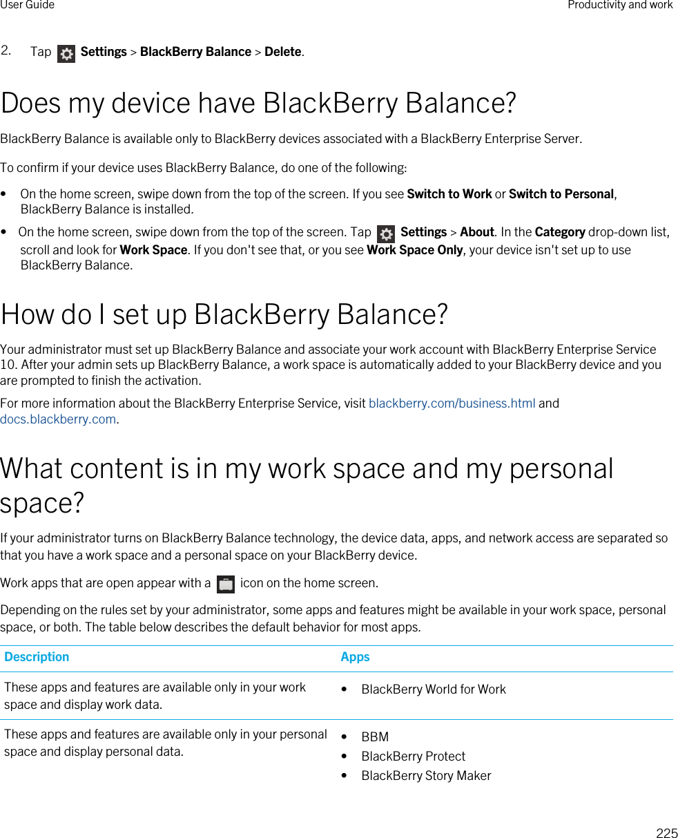 2. Tap   Settings &gt; BlackBerry Balance &gt; Delete.Does my device have BlackBerry Balance?BlackBerry Balance is available only to BlackBerry devices associated with a BlackBerry Enterprise Server.To confirm if your device uses BlackBerry Balance, do one of the following:• On the home screen, swipe down from the top of the screen. If you see Switch to Work or Switch to Personal, BlackBerry Balance is installed.•  On the home screen, swipe down from the top of the screen. Tap   Settings &gt; About. In the Category drop-down list, scroll and look for Work Space. If you don&apos;t see that, or you see Work Space Only, your device isn&apos;t set up to use BlackBerry Balance.How do I set up BlackBerry Balance?Your administrator must set up BlackBerry Balance and associate your work account with BlackBerry Enterprise Service 10. After your admin sets up BlackBerry Balance, a work space is automatically added to your BlackBerry device and you are prompted to finish the activation.For more information about the BlackBerry Enterprise Service, visit blackberry.com/business.html and docs.blackberry.com.What content is in my work space and my personal space?If your administrator turns on BlackBerry Balance technology, the device data, apps, and network access are separated so that you have a work space and a personal space on your BlackBerry device.Work apps that are open appear with a   icon on the home screen.Depending on the rules set by your administrator, some apps and features might be available in your work space, personal space, or both. The table below describes the default behavior for most apps.Description AppsThese apps and features are available only in your work space and display work data. • BlackBerry World for WorkThese apps and features are available only in your personal space and display personal data. • BBM• BlackBerry Protect• BlackBerry Story MakerUser Guide Productivity and work225