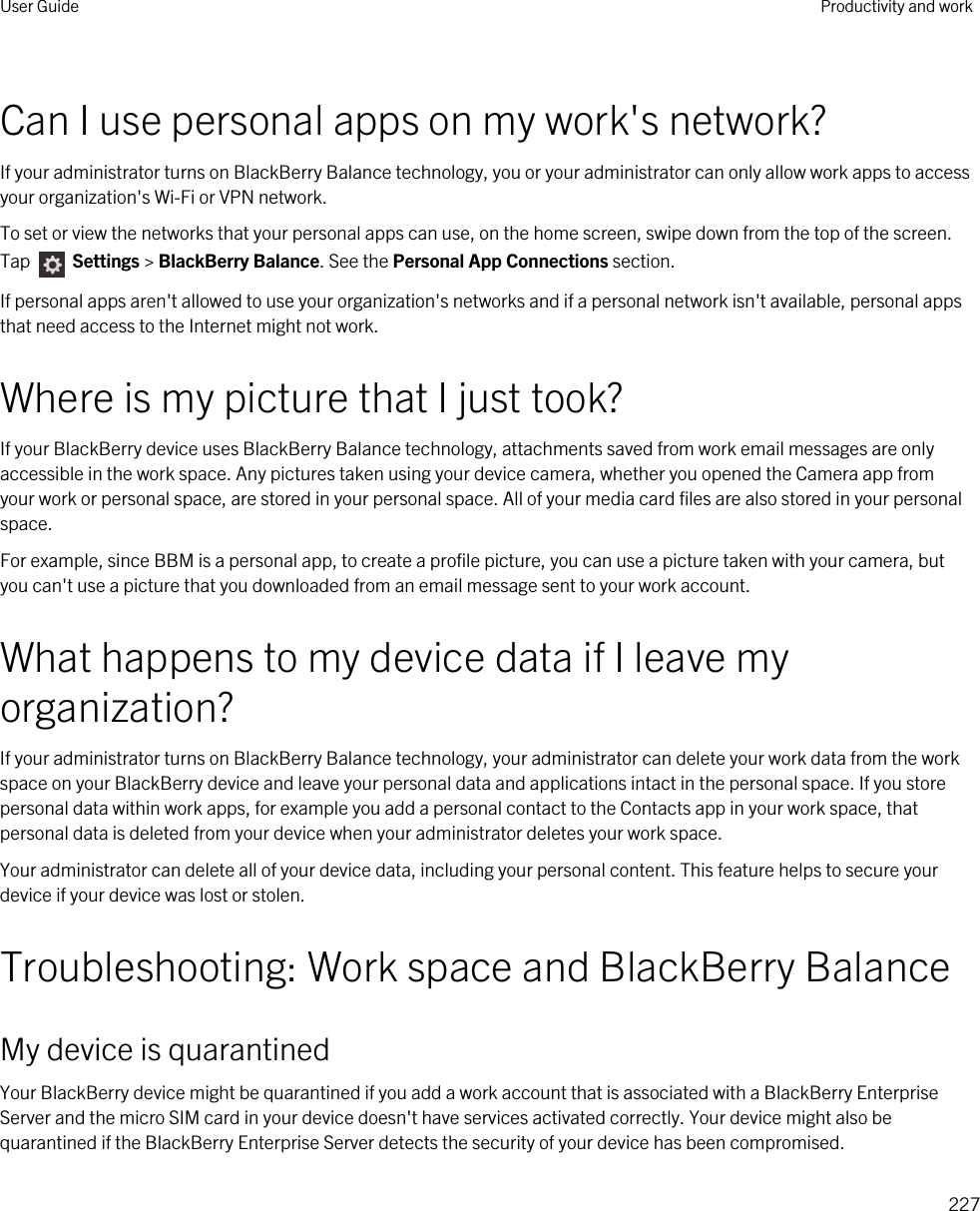 Can I use personal apps on my work&apos;s network?If your administrator turns on BlackBerry Balance technology, you or your administrator can only allow work apps to access your organization&apos;s Wi-Fi or VPN network.To set or view the networks that your personal apps can use, on the home screen, swipe down from the top of the screen. Tap   Settings &gt; BlackBerry Balance. See the Personal App Connections section.If personal apps aren&apos;t allowed to use your organization&apos;s networks and if a personal network isn&apos;t available, personal apps that need access to the Internet might not work.Where is my picture that I just took?If your BlackBerry device uses BlackBerry Balance technology, attachments saved from work email messages are only accessible in the work space. Any pictures taken using your device camera, whether you opened the Camera app from your work or personal space, are stored in your personal space. All of your media card files are also stored in your personal space.For example, since BBM is a personal app, to create a profile picture, you can use a picture taken with your camera, but you can&apos;t use a picture that you downloaded from an email message sent to your work account.What happens to my device data if I leave my organization?If your administrator turns on BlackBerry Balance technology, your administrator can delete your work data from the work space on your BlackBerry device and leave your personal data and applications intact in the personal space. If you store personal data within work apps, for example you add a personal contact to the Contacts app in your work space, that personal data is deleted from your device when your administrator deletes your work space.Your administrator can delete all of your device data, including your personal content. This feature helps to secure your device if your device was lost or stolen.Troubleshooting: Work space and BlackBerry BalanceMy device is quarantinedYour BlackBerry device might be quarantined if you add a work account that is associated with a BlackBerry Enterprise Server and the micro SIM card in your device doesn&apos;t have services activated correctly. Your device might also be quarantined if the BlackBerry Enterprise Server detects the security of your device has been compromised.User Guide Productivity and work227