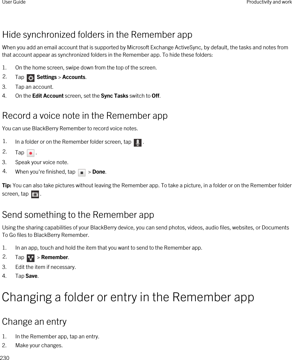 Hide synchronized folders in the Remember appWhen you add an email account that is supported by Microsoft Exchange ActiveSync, by default, the tasks and notes from that account appear as synchronized folders in the Remember app. To hide these folders:1. On the home screen, swipe down from the top of the screen.2. Tap   Settings &gt; Accounts.3. Tap an account.4. On the Edit Account screen, set the Sync Tasks switch to Off.Record a voice note in the Remember appYou can use BlackBerry Remember to record voice notes.1. In a folder or on the Remember folder screen, tap  .2. Tap  .3. Speak your voice note.4. When you&apos;re finished, tap   &gt; Done.Tip: You can also take pictures without leaving the Remember app. To take a picture, in a folder or on the Remember folder screen, tap  .Send something to the Remember appUsing the sharing capabilities of your BlackBerry device, you can send photos, videos, audio files, websites, or Documents To Go files to BlackBerry Remember.1. In an app, touch and hold the item that you want to send to the Remember app.2. Tap   &gt; Remember.3. Edit the item if necessary.4. Tap Save.Changing a folder or entry in the Remember appChange an entry1. In the Remember app, tap an entry.2. Make your changes.User Guide Productivity and work230