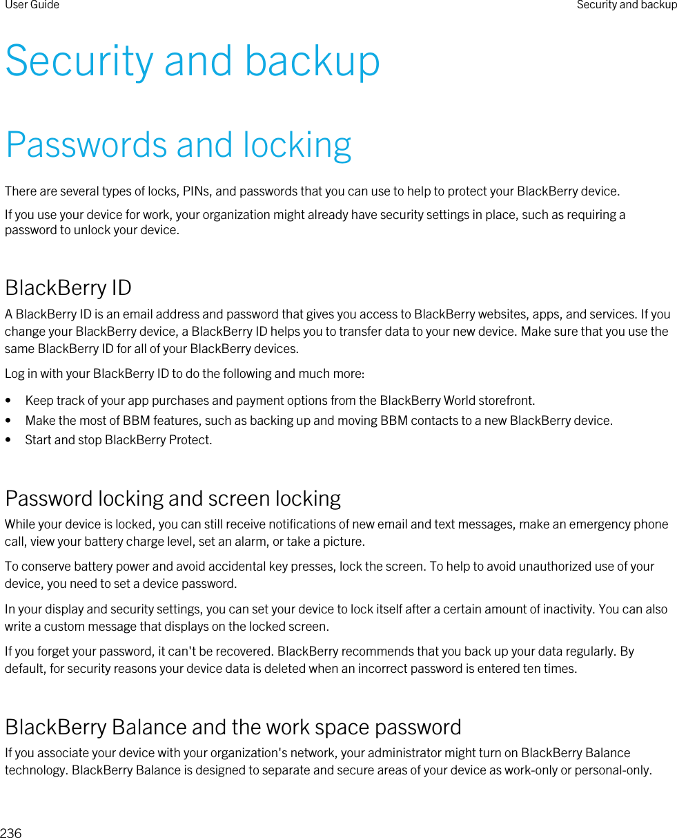 Security and backupPasswords and lockingThere are several types of locks, PINs, and passwords that you can use to help to protect your BlackBerry device.If you use your device for work, your organization might already have security settings in place, such as requiring a password to unlock your device.BlackBerry IDA BlackBerry ID is an email address and password that gives you access to BlackBerry websites, apps, and services. If you change your BlackBerry device, a BlackBerry ID helps you to transfer data to your new device. Make sure that you use the same BlackBerry ID for all of your BlackBerry devices.Log in with your BlackBerry ID to do the following and much more:• Keep track of your app purchases and payment options from the BlackBerry World storefront.• Make the most of BBM features, such as backing up and moving BBM contacts to a new BlackBerry device.• Start and stop BlackBerry Protect.Password locking and screen lockingWhile your device is locked, you can still receive notifications of new email and text messages, make an emergency phone call, view your battery charge level, set an alarm, or take a picture.To conserve battery power and avoid accidental key presses, lock the screen. To help to avoid unauthorized use of your device, you need to set a device password.In your display and security settings, you can set your device to lock itself after a certain amount of inactivity. You can also write a custom message that displays on the locked screen.If you forget your password, it can&apos;t be recovered. BlackBerry recommends that you back up your data regularly. By default, for security reasons your device data is deleted when an incorrect password is entered ten times.BlackBerry Balance and the work space passwordIf you associate your device with your organization&apos;s network, your administrator might turn on BlackBerry Balance technology. BlackBerry Balance is designed to separate and secure areas of your device as work-only or personal-only.User Guide Security and backup236