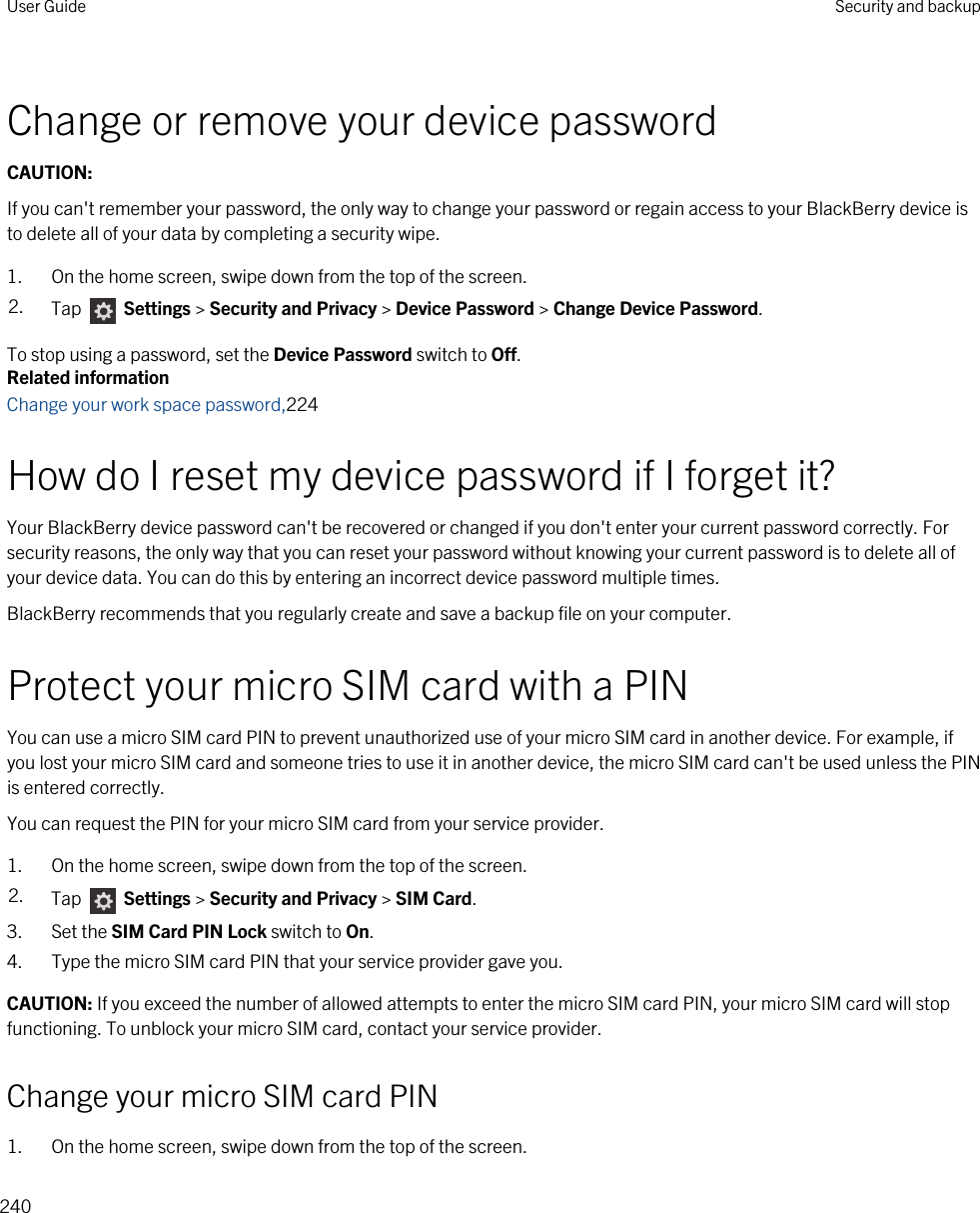 Change or remove your device passwordCAUTION: If you can&apos;t remember your password, the only way to change your password or regain access to your BlackBerry device is to delete all of your data by completing a security wipe.1. On the home screen, swipe down from the top of the screen.2. Tap   Settings &gt; Security and Privacy &gt; Device Password &gt; Change Device Password.To stop using a password, set the Device Password switch to Off.Related informationChange your work space password,224How do I reset my device password if I forget it?Your BlackBerry device password can&apos;t be recovered or changed if you don&apos;t enter your current password correctly. For security reasons, the only way that you can reset your password without knowing your current password is to delete all of your device data. You can do this by entering an incorrect device password multiple times.BlackBerry recommends that you regularly create and save a backup file on your computer.Protect your micro SIM card with a PINYou can use a micro SIM card PIN to prevent unauthorized use of your micro SIM card in another device. For example, if you lost your micro SIM card and someone tries to use it in another device, the micro SIM card can&apos;t be used unless the PIN is entered correctly.You can request the PIN for your micro SIM card from your service provider.1. On the home screen, swipe down from the top of the screen.2. Tap   Settings &gt; Security and Privacy &gt; SIM Card.3. Set the SIM Card PIN Lock switch to On.4. Type the micro SIM card PIN that your service provider gave you.CAUTION: If you exceed the number of allowed attempts to enter the micro SIM card PIN, your micro SIM card will stop functioning. To unblock your micro SIM card, contact your service provider.Change your micro SIM card PIN1. On the home screen, swipe down from the top of the screen.User Guide Security and backup240