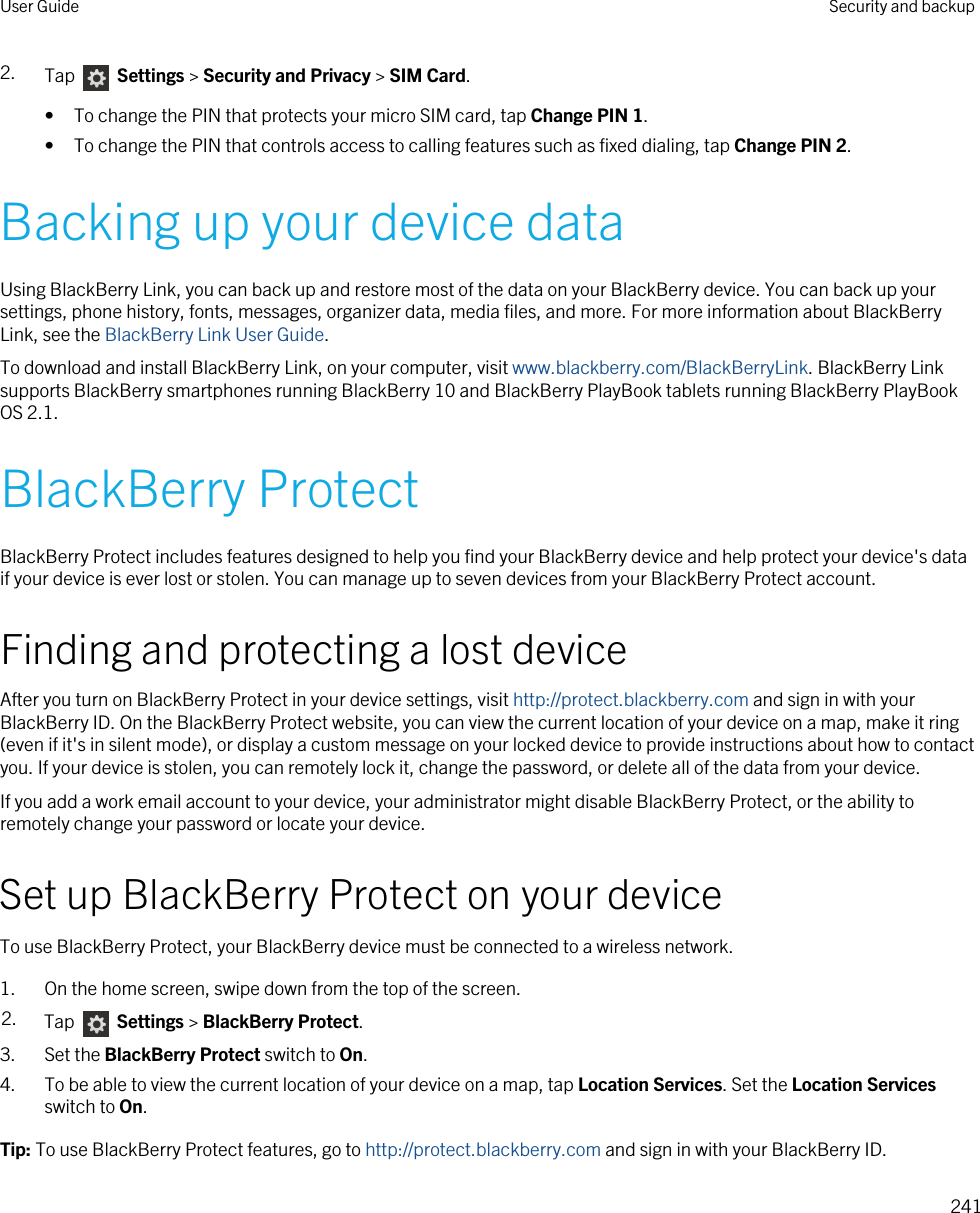 2. Tap   Settings &gt; Security and Privacy &gt; SIM Card.• To change the PIN that protects your micro SIM card, tap Change PIN 1.• To change the PIN that controls access to calling features such as fixed dialing, tap Change PIN 2.Backing up your device dataUsing BlackBerry Link, you can back up and restore most of the data on your BlackBerry device. You can back up your settings, phone history, fonts, messages, organizer data, media files, and more. For more information about BlackBerry Link, see the BlackBerry Link User Guide.To download and install BlackBerry Link, on your computer, visit www.blackberry.com/BlackBerryLink. BlackBerry Link supports BlackBerry smartphones running BlackBerry 10 and BlackBerry PlayBook tablets running BlackBerry PlayBook OS 2.1.BlackBerry ProtectBlackBerry Protect includes features designed to help you find your BlackBerry device and help protect your device&apos;s data if your device is ever lost or stolen. You can manage up to seven devices from your BlackBerry Protect account.Finding and protecting a lost deviceAfter you turn on BlackBerry Protect in your device settings, visit http://protect.blackberry.com and sign in with your BlackBerry ID. On the BlackBerry Protect website, you can view the current location of your device on a map, make it ring (even if it&apos;s in silent mode), or display a custom message on your locked device to provide instructions about how to contact you. If your device is stolen, you can remotely lock it, change the password, or delete all of the data from your device.If you add a work email account to your device, your administrator might disable BlackBerry Protect, or the ability to remotely change your password or locate your device.Set up BlackBerry Protect on your deviceTo use BlackBerry Protect, your BlackBerry device must be connected to a wireless network.1. On the home screen, swipe down from the top of the screen.2. Tap   Settings &gt; BlackBerry Protect.3. Set the BlackBerry Protect switch to On.4. To be able to view the current location of your device on a map, tap Location Services. Set the Location Services switch to On.Tip: To use BlackBerry Protect features, go to http://protect.blackberry.com and sign in with your BlackBerry ID.User Guide Security and backup241