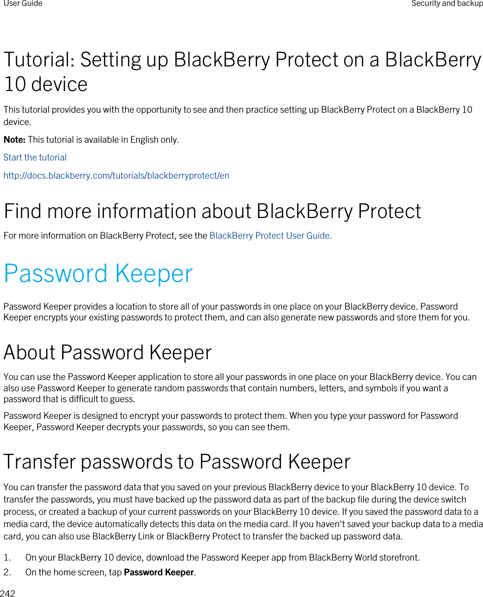 Tutorial: Setting up BlackBerry Protect on a BlackBerry 10 deviceThis tutorial provides you with the opportunity to see and then practice setting up BlackBerry Protect on a BlackBerry 10 device.Note: This tutorial is available in English only.Start the tutorialhttp://docs.blackberry.com/tutorials/blackberryprotect/enFind more information about BlackBerry ProtectFor more information on BlackBerry Protect, see the BlackBerry Protect User Guide.Password KeeperPassword Keeper provides a location to store all of your passwords in one place on your BlackBerry device. Password Keeper encrypts your existing passwords to protect them, and can also generate new passwords and store them for you.About Password KeeperYou can use the Password Keeper application to store all your passwords in one place on your BlackBerry device. You can also use Password Keeper to generate random passwords that contain numbers, letters, and symbols if you want a password that is difficult to guess.Password Keeper is designed to encrypt your passwords to protect them. When you type your password for Password Keeper, Password Keeper decrypts your passwords, so you can see them.Transfer passwords to Password KeeperYou can transfer the password data that you saved on your previous BlackBerry device to your BlackBerry 10 device. To transfer the passwords, you must have backed up the password data as part of the backup file during the device switch process, or created a backup of your current passwords on your BlackBerry 10 device. If you saved the password data to a media card, the device automatically detects this data on the media card. If you haven&apos;t saved your backup data to a media card, you can also use BlackBerry Link or BlackBerry Protect to transfer the backed up password data.1. On your BlackBerry 10 device, download the Password Keeper app from BlackBerry World storefront.2. On the home screen, tap Password Keeper.User Guide Security and backup242