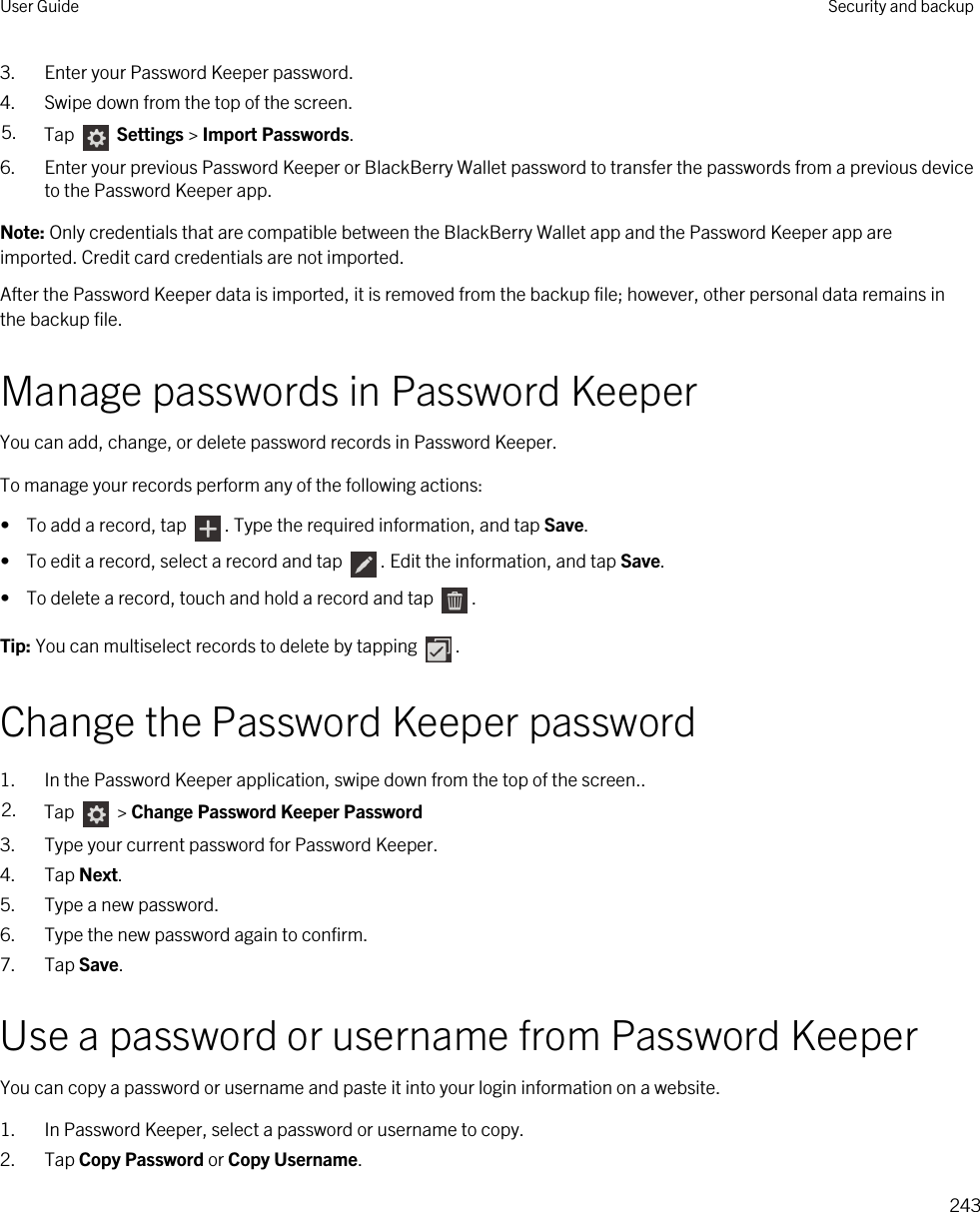 3. Enter your Password Keeper password.4. Swipe down from the top of the screen.5. Tap   Settings &gt; Import Passwords.6. Enter your previous Password Keeper or BlackBerry Wallet password to transfer the passwords from a previous device to the Password Keeper app.Note: Only credentials that are compatible between the BlackBerry Wallet app and the Password Keeper app are imported. Credit card credentials are not imported.After the Password Keeper data is imported, it is removed from the backup file; however, other personal data remains in the backup file.Manage passwords in Password KeeperYou can add, change, or delete password records in Password Keeper.To manage your records perform any of the following actions:•  To add a record, tap  . Type the required information, and tap Save.•  To edit a record, select a record and tap  . Edit the information, and tap Save.•  To delete a record, touch and hold a record and tap  .Tip: You can multiselect records to delete by tapping  .Change the Password Keeper password1. In the Password Keeper application, swipe down from the top of the screen..2. Tap   &gt; Change Password Keeper Password3. Type your current password for Password Keeper.4. Tap Next.5. Type a new password.6. Type the new password again to confirm.7. Tap Save.Use a password or username from Password KeeperYou can copy a password or username and paste it into your login information on a website.1. In Password Keeper, select a password or username to copy.2. Tap Copy Password or Copy Username.User Guide Security and backup243