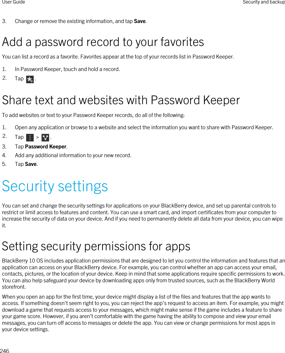 3. Change or remove the existing information, and tap Save.Add a password record to your favoritesYou can list a record as a favorite. Favorites appear at the top of your records list in Password Keeper.1. In Password Keeper, touch and hold a record.2. Tap  .Share text and websites with Password KeeperTo add websites or text to your Password Keeper records, do all of the following:1. Open any application or browse to a website and select the information you want to share with Password Keeper.2. Tap   &gt;  .3. Tap Password Keeper.4. Add any additional information to your new record.5. Tap Save.Security settingsYou can set and change the security settings for applications on your BlackBerry device, and set up parental controls to restrict or limit access to features and content. You can use a smart card, and import certificates from your computer to increase the security of data on your device. And if you need to permanently delete all data from your device, you can wipe it.Setting security permissions for appsBlackBerry 10 OS includes application permissions that are designed to let you control the information and features that an application can access on your BlackBerry device. For example, you can control whether an app can access your email, contacts, pictures, or the location of your device. Keep in mind that some applications require specific permissions to work. You can also help safeguard your device by downloading apps only from trusted sources, such as the BlackBerry World storefront.When you open an app for the first time, your device might display a list of the files and features that the app wants to access. If something doesn&apos;t seem right to you, you can reject the app&apos;s request to access an item. For example, you might download a game that requests access to your messages, which might make sense if the game includes a feature to share your game score. However, if you aren&apos;t comfortable with the game having the ability to compose and view your email messages, you can turn off access to messages or delete the app. You can view or change permissions for most apps in your device settings.User Guide Security and backup246
