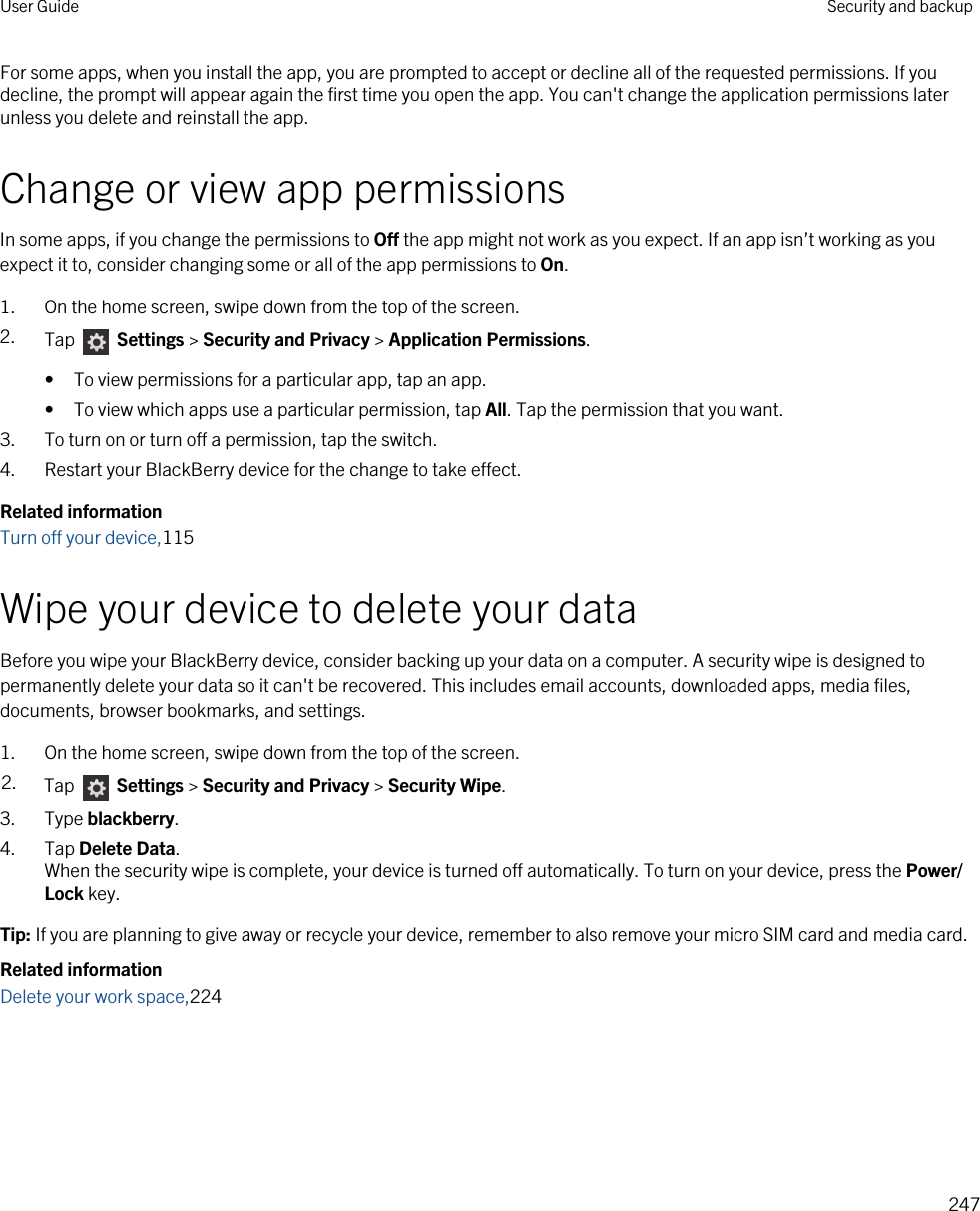 For some apps, when you install the app, you are prompted to accept or decline all of the requested permissions. If you decline, the prompt will appear again the first time you open the app. You can&apos;t change the application permissions later unless you delete and reinstall the app.Change or view app permissionsIn some apps, if you change the permissions to Off the app might not work as you expect. If an app isn’t working as you expect it to, consider changing some or all of the app permissions to On.1. On the home screen, swipe down from the top of the screen.2. Tap   Settings &gt; Security and Privacy &gt; Application Permissions. • To view permissions for a particular app, tap an app.• To view which apps use a particular permission, tap All. Tap the permission that you want.3. To turn on or turn off a permission, tap the switch.4. Restart your BlackBerry device for the change to take effect.Related informationTurn off your device,115Wipe your device to delete your dataBefore you wipe your BlackBerry device, consider backing up your data on a computer. A security wipe is designed to permanently delete your data so it can&apos;t be recovered. This includes email accounts, downloaded apps, media files, documents, browser bookmarks, and settings.1. On the home screen, swipe down from the top of the screen.2. Tap   Settings &gt; Security and Privacy &gt; Security Wipe.3. Type blackberry.4. Tap Delete Data.When the security wipe is complete, your device is turned off automatically. To turn on your device, press the Power/Lock key.Tip: If you are planning to give away or recycle your device, remember to also remove your micro SIM card and media card.Related informationDelete your work space,224User Guide Security and backup247