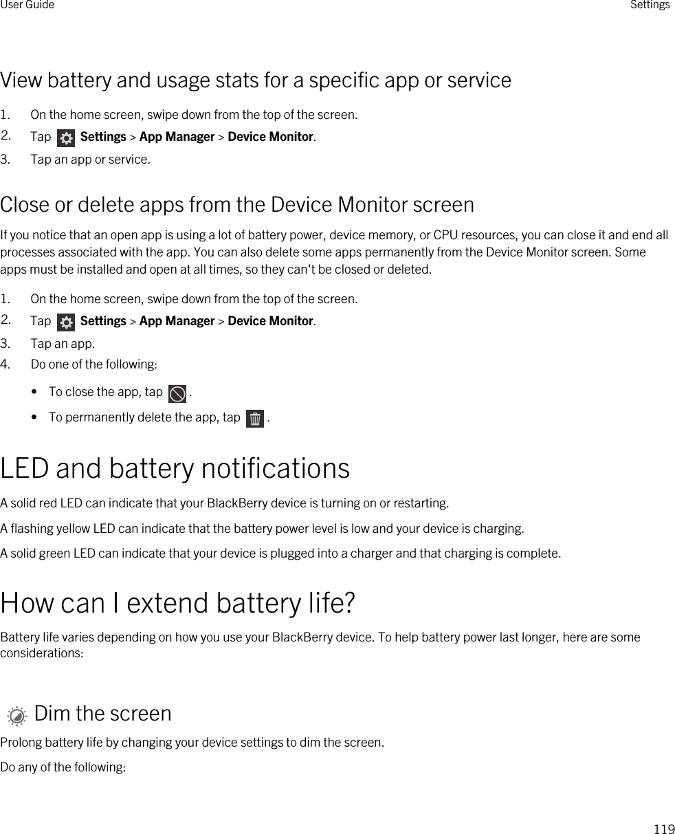 View battery and usage stats for a specific app or service1. On the home screen, swipe down from the top of the screen.2. Tap   Settings &gt; App Manager &gt; Device Monitor.3. Tap an app or service.Close or delete apps from the Device Monitor screenIf you notice that an open app is using a lot of battery power, device memory, or CPU resources, you can close it and end all processes associated with the app. You can also delete some apps permanently from the Device Monitor screen. Some apps must be installed and open at all times, so they can&apos;t be closed or deleted.1. On the home screen, swipe down from the top of the screen.2. Tap   Settings &gt; App Manager &gt; Device Monitor.3. Tap an app.4. Do one of the following:•  To close the app, tap  .•  To permanently delete the app, tap  .LED and battery notificationsA solid red LED can indicate that your BlackBerry device is turning on or restarting.A flashing yellow LED can indicate that the battery power level is low and your device is charging.A solid green LED can indicate that your device is plugged into a charger and that charging is complete.How can I extend battery life?Battery life varies depending on how you use your BlackBerry device. To help battery power last longer, here are some considerations:Dim the screenProlong battery life by changing your device settings to dim the screen.Do any of the following:User Guide Settings119