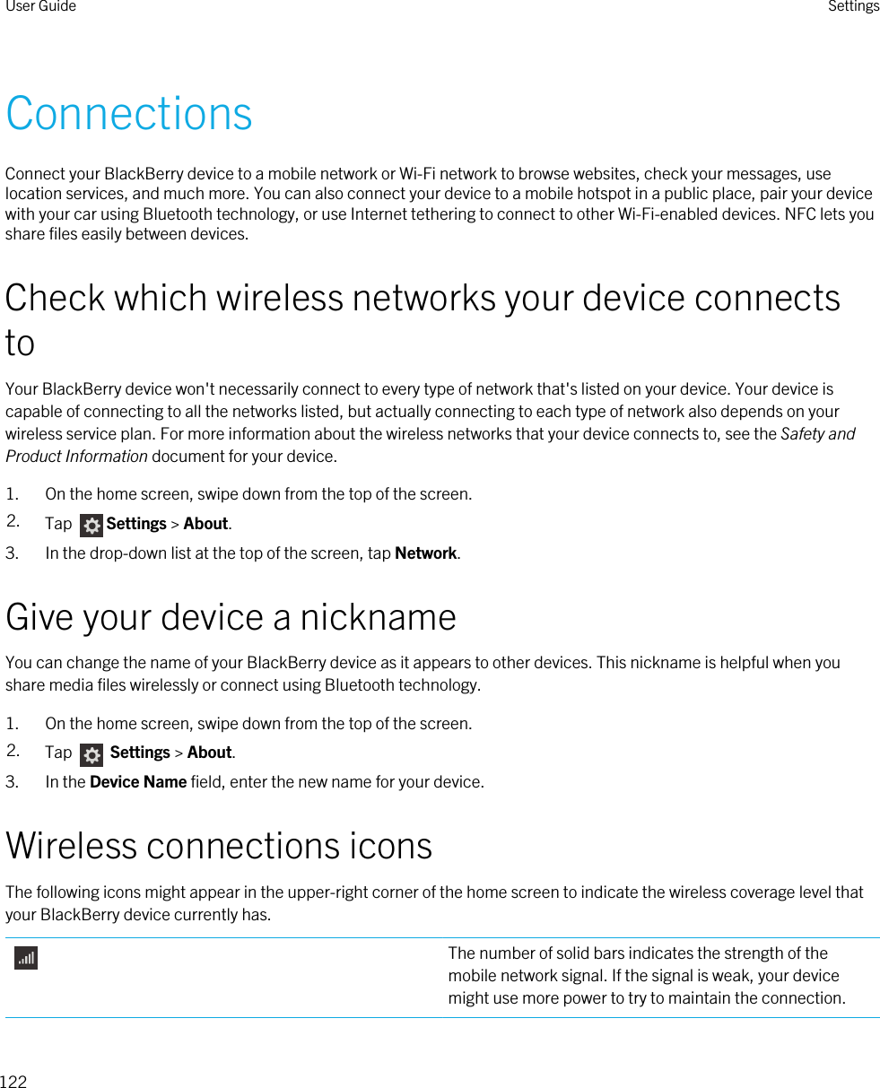 ConnectionsConnect your BlackBerry device to a mobile network or Wi-Fi network to browse websites, check your messages, use location services, and much more. You can also connect your device to a mobile hotspot in a public place, pair your device with your car using Bluetooth technology, or use Internet tethering to connect to other Wi-Fi-enabled devices. NFC lets you share files easily between devices.Check which wireless networks your device connects toYour BlackBerry device won&apos;t necessarily connect to every type of network that&apos;s listed on your device. Your device is capable of connecting to all the networks listed, but actually connecting to each type of network also depends on your wireless service plan. For more information about the wireless networks that your device connects to, see the Safety and Product Information document for your device.1. On the home screen, swipe down from the top of the screen.2. Tap  Settings &gt; About.3. In the drop-down list at the top of the screen, tap Network.Give your device a nicknameYou can change the name of your BlackBerry device as it appears to other devices. This nickname is helpful when you share media files wirelessly or connect using Bluetooth technology.1. On the home screen, swipe down from the top of the screen.2. Tap   Settings &gt; About.3. In the Device Name field, enter the new name for your device.Wireless connections iconsThe following icons might appear in the upper-right corner of the home screen to indicate the wireless coverage level that your BlackBerry device currently has.The number of solid bars indicates the strength of the mobile network signal. If the signal is weak, your device might use more power to try to maintain the connection.User Guide Settings122