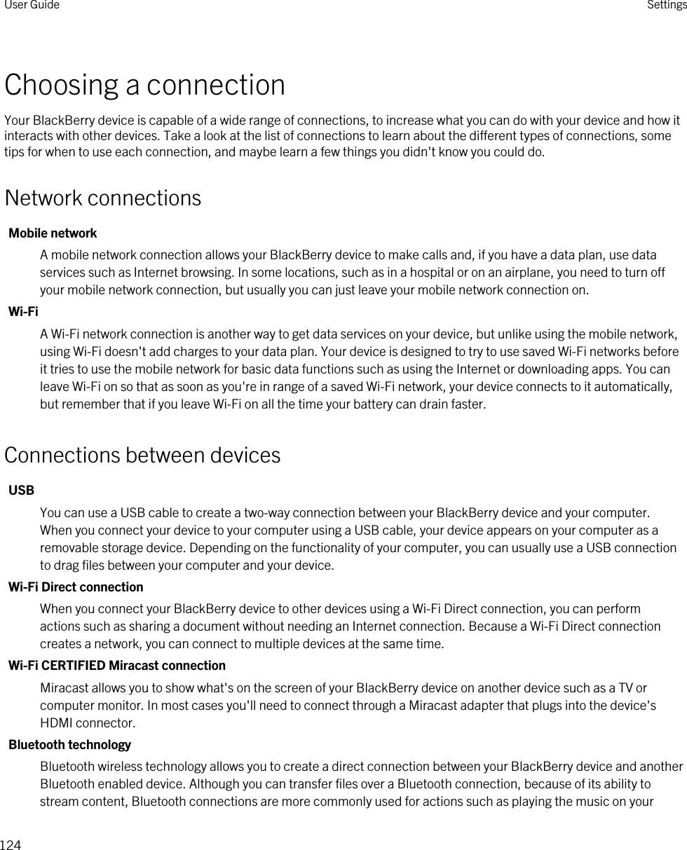 Choosing a connectionYour BlackBerry device is capable of a wide range of connections, to increase what you can do with your device and how it interacts with other devices. Take a look at the list of connections to learn about the different types of connections, some tips for when to use each connection, and maybe learn a few things you didn&apos;t know you could do.Network connectionsMobile networkA mobile network connection allows your BlackBerry device to make calls and, if you have a data plan, use data services such as Internet browsing. In some locations, such as in a hospital or on an airplane, you need to turn off your mobile network connection, but usually you can just leave your mobile network connection on.Wi-FiA Wi-Fi network connection is another way to get data services on your device, but unlike using the mobile network, using Wi-Fi doesn&apos;t add charges to your data plan. Your device is designed to try to use saved Wi-Fi networks before it tries to use the mobile network for basic data functions such as using the Internet or downloading apps. You can leave Wi-Fi on so that as soon as you&apos;re in range of a saved Wi-Fi network, your device connects to it automatically, but remember that if you leave Wi-Fi on all the time your battery can drain faster.Connections between devicesUSBYou can use a USB cable to create a two-way connection between your BlackBerry device and your computer. When you connect your device to your computer using a USB cable, your device appears on your computer as a removable storage device. Depending on the functionality of your computer, you can usually use a USB connection to drag files between your computer and your device.Wi-Fi Direct connectionWhen you connect your BlackBerry device to other devices using a Wi-Fi Direct connection, you can perform actions such as sharing a document without needing an Internet connection. Because a Wi-Fi Direct connection creates a network, you can connect to multiple devices at the same time.Wi-Fi CERTIFIED Miracast connectionMiracast allows you to show what&apos;s on the screen of your BlackBerry device on another device such as a TV or computer monitor. In most cases you&apos;ll need to connect through a Miracast adapter that plugs into the device&apos;s HDMI connector.Bluetooth technologyBluetooth wireless technology allows you to create a direct connection between your BlackBerry device and another Bluetooth enabled device. Although you can transfer files over a Bluetooth connection, because of its ability to stream content, Bluetooth connections are more commonly used for actions such as playing the music on your User Guide Settings124