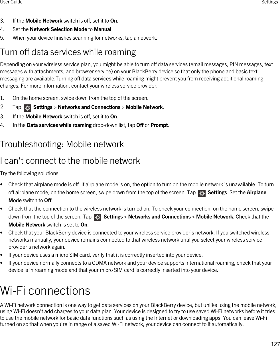 3. If the Mobile Network switch is off, set it to On.4. Set the Network Selection Mode to Manual.5. When your device finishes scanning for networks, tap a network.Turn off data services while roamingDepending on your wireless service plan, you might be able to turn off data services (email messages, PIN messages, text messages with attachments, and browser service) on your BlackBerry device so that only the phone and basic text messaging are available.Turning off data services while roaming might prevent you from receiving additional roaming charges. For more information, contact your wireless service provider.1. On the home screen, swipe down from the top of the screen.2. Tap   Settings &gt; Networks and Connections &gt; Mobile Network.3. If the Mobile Network switch is off, set it to On.4. In the Data services while roaming drop-down list, tap Off or Prompt.Troubleshooting: Mobile networkI can&apos;t connect to the mobile networkTry the following solutions:• Check that airplane mode is off. If airplane mode is on, the option to turn on the mobile network is unavailable. To turn off airplane mode, on the home screen, swipe down from the top of the screen. Tap   Settings. Set the Airplane Mode switch to Off.• Check that the connection to the wireless network is turned on. To check your connection, on the home screen, swipe down from the top of the screen. Tap   Settings &gt; Networks and Connections &gt; Mobile Network. Check that the Mobile Network switch is set to On.• Check that your BlackBerry device is connected to your wireless service provider&apos;s network. If you switched wireless networks manually, your device remains connected to that wireless network until you select your wireless service provider&apos;s network again.• If your device uses a micro SIM card, verify that it is correctly inserted into your device.• If your device normally connects to a CDMA network and your device supports international roaming, check that your device is in roaming mode and that your micro SIM card is correctly inserted into your device.Wi-Fi connectionsA Wi-Fi network connection is one way to get data services on your BlackBerry device, but unlike using the mobile network, using Wi-Fi doesn&apos;t add charges to your data plan. Your device is designed to try to use saved Wi-Fi networks before it tries to use the mobile network for basic data functions such as using the Internet or downloading apps. You can leave Wi-Fi turned on so that when you&apos;re in range of a saved Wi-Fi network, your device can connect to it automatically.User Guide Settings127