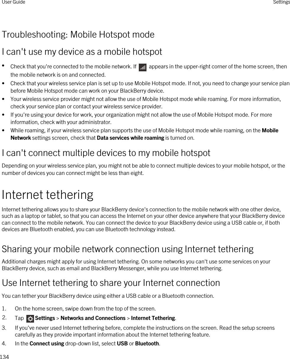 Troubleshooting: Mobile Hotspot modeI can&apos;t use my device as a mobile hotspot•Check that you&apos;re connected to the mobile network. If   appears in the upper-right corner of the home screen, then the mobile network is on and connected.• Check that your wireless service plan is set up to use Mobile Hotspot mode. If not, you need to change your service plan before Mobile Hotspot mode can work on your BlackBerry device.• Your wireless service provider might not allow the use of Mobile Hotspot mode while roaming. For more information, check your service plan or contact your wireless service provider.• If you&apos;re using your device for work, your organization might not allow the use of Mobile Hotspot mode. For more information, check with your administrator.• While roaming, if your wireless service plan supports the use of Mobile Hotspot mode while roaming, on the Mobile Network settings screen, check that Data services while roaming is turned on.I can&apos;t connect multiple devices to my mobile hotspotDepending on your wireless service plan, you might not be able to connect multiple devices to your mobile hotspot, or the number of devices you can connect might be less than eight.Internet tetheringInternet tethering allows you to share your BlackBerry device&apos;s connection to the mobile network with one other device, such as a laptop or tablet, so that you can access the Internet on your other device anywhere that your BlackBerry device can connect to the mobile network. You can connect the device to your BlackBerry device using a USB cable or, if both devices are Bluetooth enabled, you can use Bluetooth technology instead.Sharing your mobile network connection using Internet tetheringAdditional charges might apply for using Internet tethering. On some networks you can&apos;t use some services on your BlackBerry device, such as email and BlackBerry Messenger, while you use Internet tethering.Use Internet tethering to share your Internet connectionYou can tether your BlackBerry device using either a USB cable or a Bluetooth connection.1. On the home screen, swipe down from the top of the screen.2. Tap  Settings &gt; Networks and Connections &gt; Internet Tethering.3. If you&apos;ve never used Internet tethering before, complete the instructions on the screen. Read the setup screens carefully as they provide important information about the Internet tethering feature.4. In the Connect using drop-down list, select USB or Bluetooth.User Guide Settings134