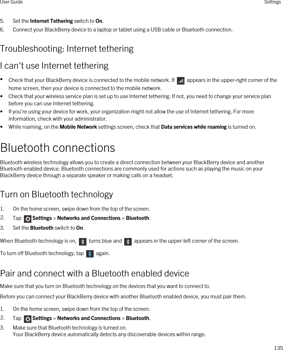 5. Set the Internet Tethering switch to On.6. Connect your BlackBerry device to a laptop or tablet using a USB cable or Bluetooth connection.Troubleshooting: Internet tetheringI can&apos;t use Internet tethering•Check that your BlackBerry device is connected to the mobile network. If   appears in the upper-right corner of the home screen, then your device is connected to the mobile network.• Check that your wireless service plan is set up to use Internet tethering. If not, you need to change your service plan before you can use Internet tethering.• If you&apos;re using your device for work, your organization might not allow the use of Internet tethering. For more information, check with your administrator.• While roaming, on the Mobile Network settings screen, check that Data services while roaming is turned on.Bluetooth connectionsBluetooth wireless technology allows you to create a direct connection between your BlackBerry device and another Bluetooth enabled device. Bluetooth connections are commonly used for actions such as playing the music on your BlackBerry device through a separate speaker or making calls on a headset.Turn on Bluetooth technology1. On the home screen, swipe down from the top of the screen.2. Tap  Settings &gt; Networks and Connections &gt; Bluetooth.3. Set the Bluetooth switch to On.When Bluetooth technology is on,   turns blue and   appears in the upper-left corner of the screen.To turn off Bluetooth technology, tap   again.Pair and connect with a Bluetooth enabled deviceMake sure that you turn on Bluetooth technology on the devices that you want to connect to.Before you can connect your BlackBerry device with another Bluetooth enabled device, you must pair them.1. On the home screen, swipe down from the top of the screen.2. Tap  Settings &gt; Networks and Connections &gt; Bluetooth.3. Make sure that Bluetooth technology is turned on.Your BlackBerry device automatically detects any discoverable devices within range.User Guide Settings135