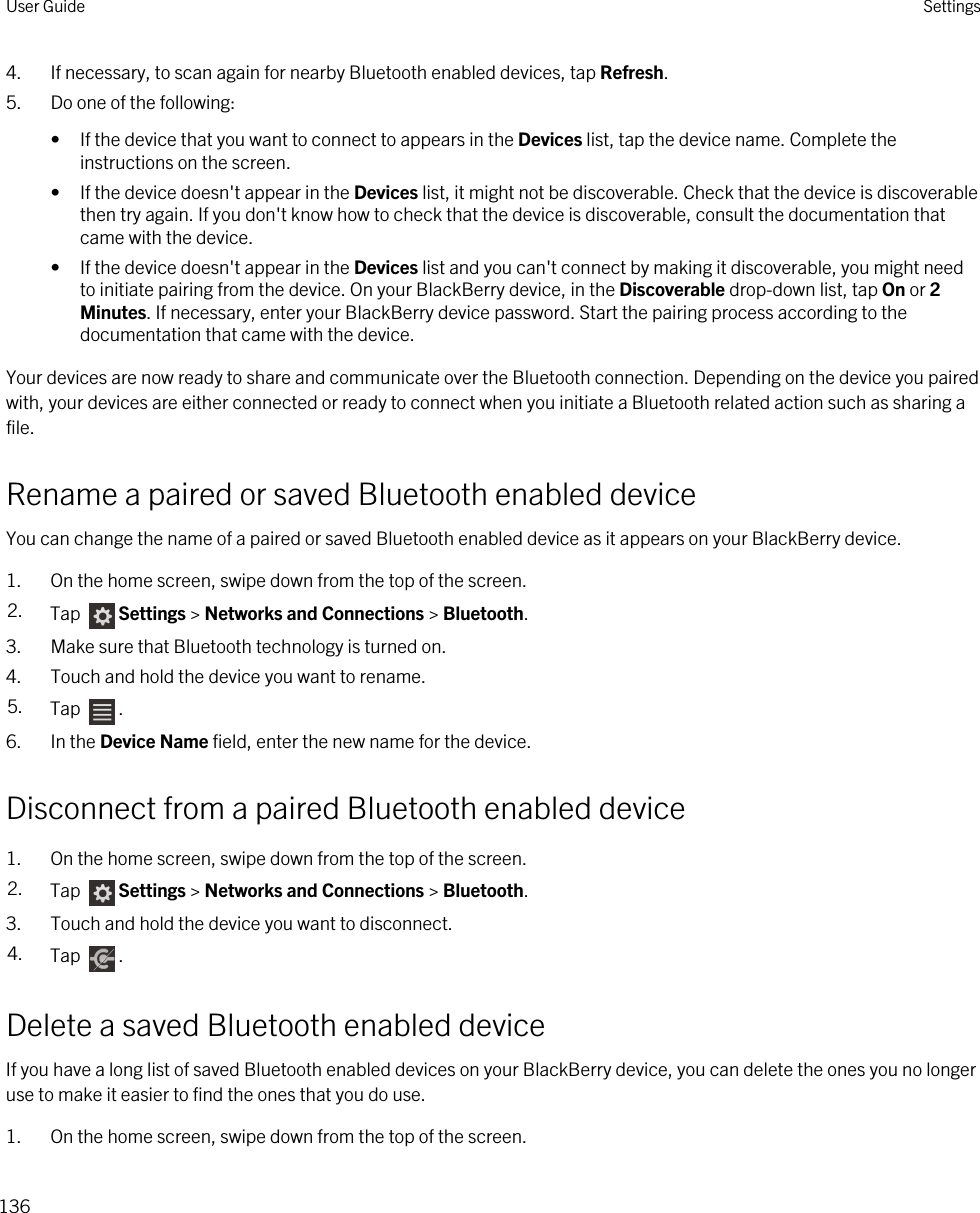 4. If necessary, to scan again for nearby Bluetooth enabled devices, tap Refresh.5. Do one of the following:• If the device that you want to connect to appears in the Devices list, tap the device name. Complete the instructions on the screen.• If the device doesn&apos;t appear in the Devices list, it might not be discoverable. Check that the device is discoverable then try again. If you don&apos;t know how to check that the device is discoverable, consult the documentation that came with the device.• If the device doesn&apos;t appear in the Devices list and you can&apos;t connect by making it discoverable, you might need to initiate pairing from the device. On your BlackBerry device, in the Discoverable drop-down list, tap On or 2 Minutes. If necessary, enter your BlackBerry device password. Start the pairing process according to the documentation that came with the device.Your devices are now ready to share and communicate over the Bluetooth connection. Depending on the device you paired with, your devices are either connected or ready to connect when you initiate a Bluetooth related action such as sharing a file.Rename a paired or saved Bluetooth enabled deviceYou can change the name of a paired or saved Bluetooth enabled device as it appears on your BlackBerry device.1. On the home screen, swipe down from the top of the screen.2. Tap  Settings &gt; Networks and Connections &gt; Bluetooth.3. Make sure that Bluetooth technology is turned on.4. Touch and hold the device you want to rename.5. Tap  .6. In the Device Name field, enter the new name for the device.Disconnect from a paired Bluetooth enabled device1. On the home screen, swipe down from the top of the screen.2. Tap  Settings &gt; Networks and Connections &gt; Bluetooth.3. Touch and hold the device you want to disconnect.4. Tap  .Delete a saved Bluetooth enabled deviceIf you have a long list of saved Bluetooth enabled devices on your BlackBerry device, you can delete the ones you no longer use to make it easier to find the ones that you do use.1. On the home screen, swipe down from the top of the screen.User Guide Settings136