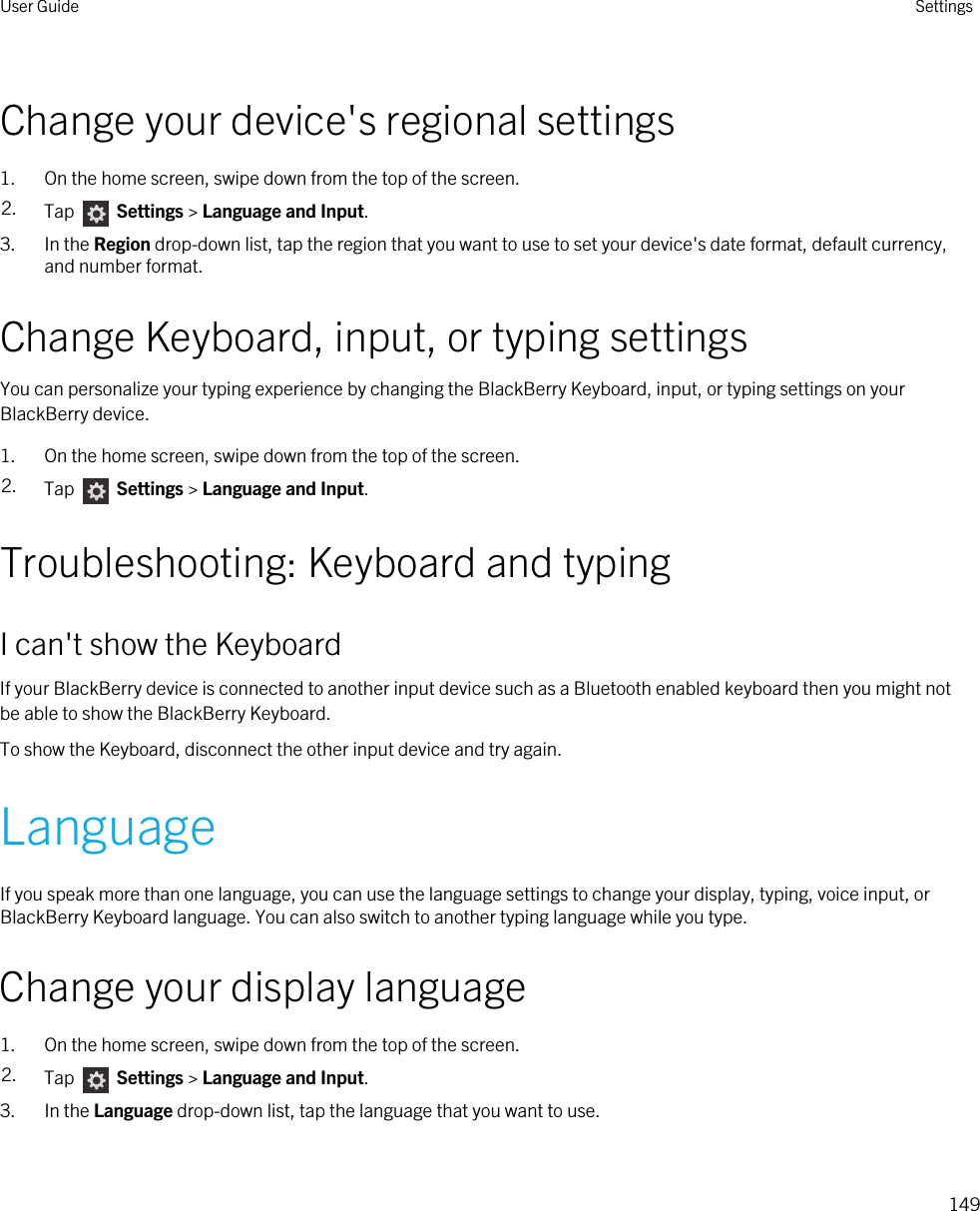Change your device&apos;s regional settings1. On the home screen, swipe down from the top of the screen.2. Tap   Settings &gt; Language and Input.3. In the Region drop-down list, tap the region that you want to use to set your device&apos;s date format, default currency, and number format.Change Keyboard, input, or typing settingsYou can personalize your typing experience by changing the BlackBerry Keyboard, input, or typing settings on your BlackBerry device.1. On the home screen, swipe down from the top of the screen.2. Tap   Settings &gt; Language and Input. Troubleshooting: Keyboard and typingI can&apos;t show the KeyboardIf your BlackBerry device is connected to another input device such as a Bluetooth enabled keyboard then you might not be able to show the BlackBerry Keyboard.To show the Keyboard, disconnect the other input device and try again.LanguageIf you speak more than one language, you can use the language settings to change your display, typing, voice input, or BlackBerry Keyboard language. You can also switch to another typing language while you type.Change your display language1. On the home screen, swipe down from the top of the screen.2. Tap   Settings &gt; Language and Input.3. In the Language drop-down list, tap the language that you want to use.User Guide Settings149