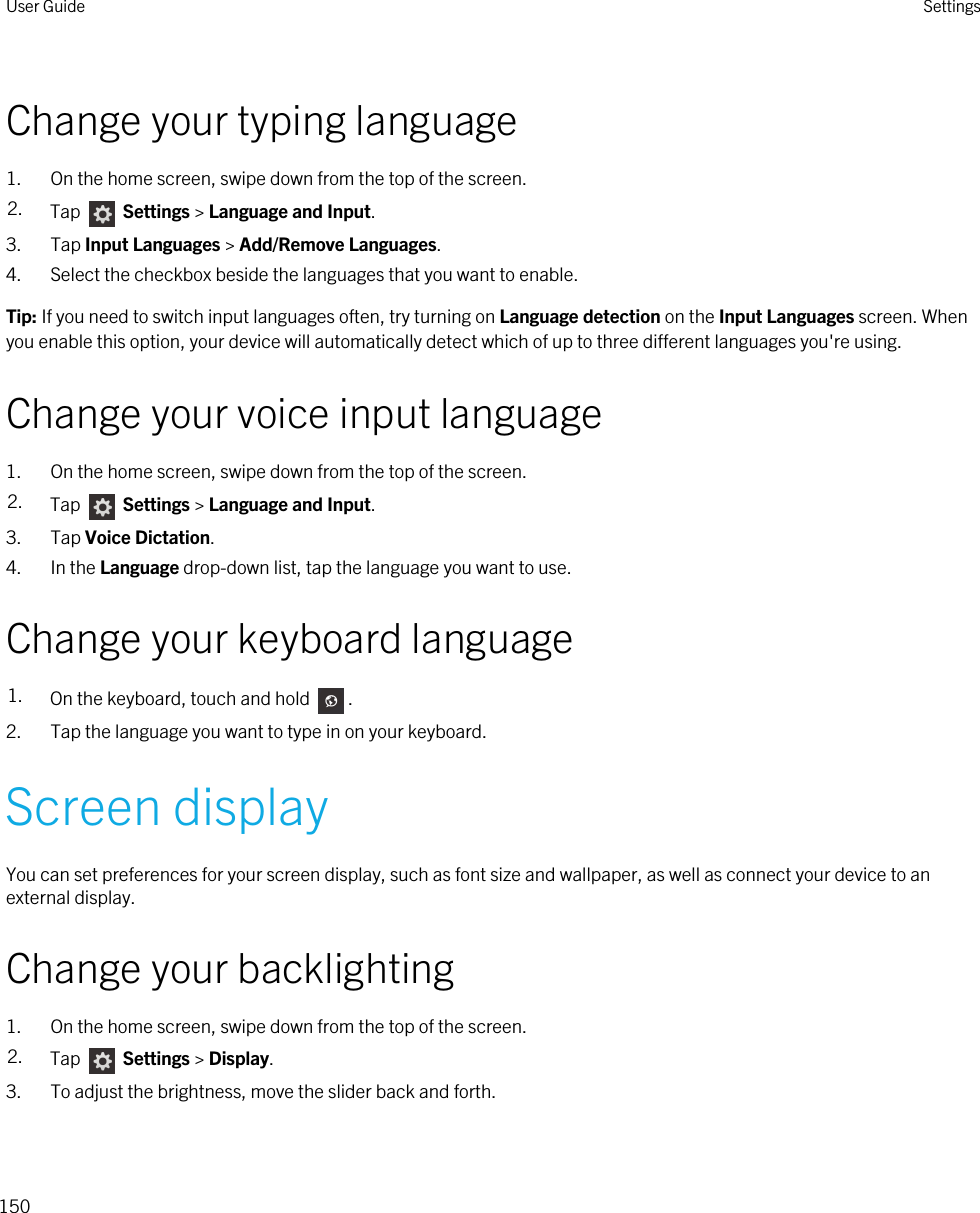 Change your typing language1. On the home screen, swipe down from the top of the screen.2. Tap   Settings &gt; Language and Input. 3. Tap Input Languages &gt; Add/Remove Languages.4. Select the checkbox beside the languages that you want to enable.Tip: If you need to switch input languages often, try turning on Language detection on the Input Languages screen. When you enable this option, your device will automatically detect which of up to three different languages you&apos;re using.Change your voice input language1. On the home screen, swipe down from the top of the screen.2. Tap   Settings &gt; Language and Input. 3. Tap Voice Dictation.4. In the Language drop-down list, tap the language you want to use.Change your keyboard language1. On the keyboard, touch and hold  .2. Tap the language you want to type in on your keyboard.Screen displayYou can set preferences for your screen display, such as font size and wallpaper, as well as connect your device to an external display.Change your backlighting1. On the home screen, swipe down from the top of the screen.2. Tap   Settings &gt; Display.3. To adjust the brightness, move the slider back and forth.User Guide Settings150