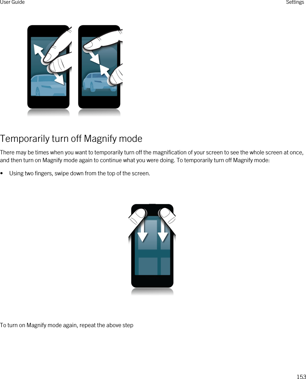    Temporarily turn off Magnify modeThere may be times when you want to temporarily turn off the magnification of your screen to see the whole screen at once, and then turn on Magnify mode again to continue what you were doing. To temporarily turn off Magnify mode:• Using two fingers, swipe down from the top of the screen.  To turn on Magnify mode again, repeat the above stepUser Guide Settings153