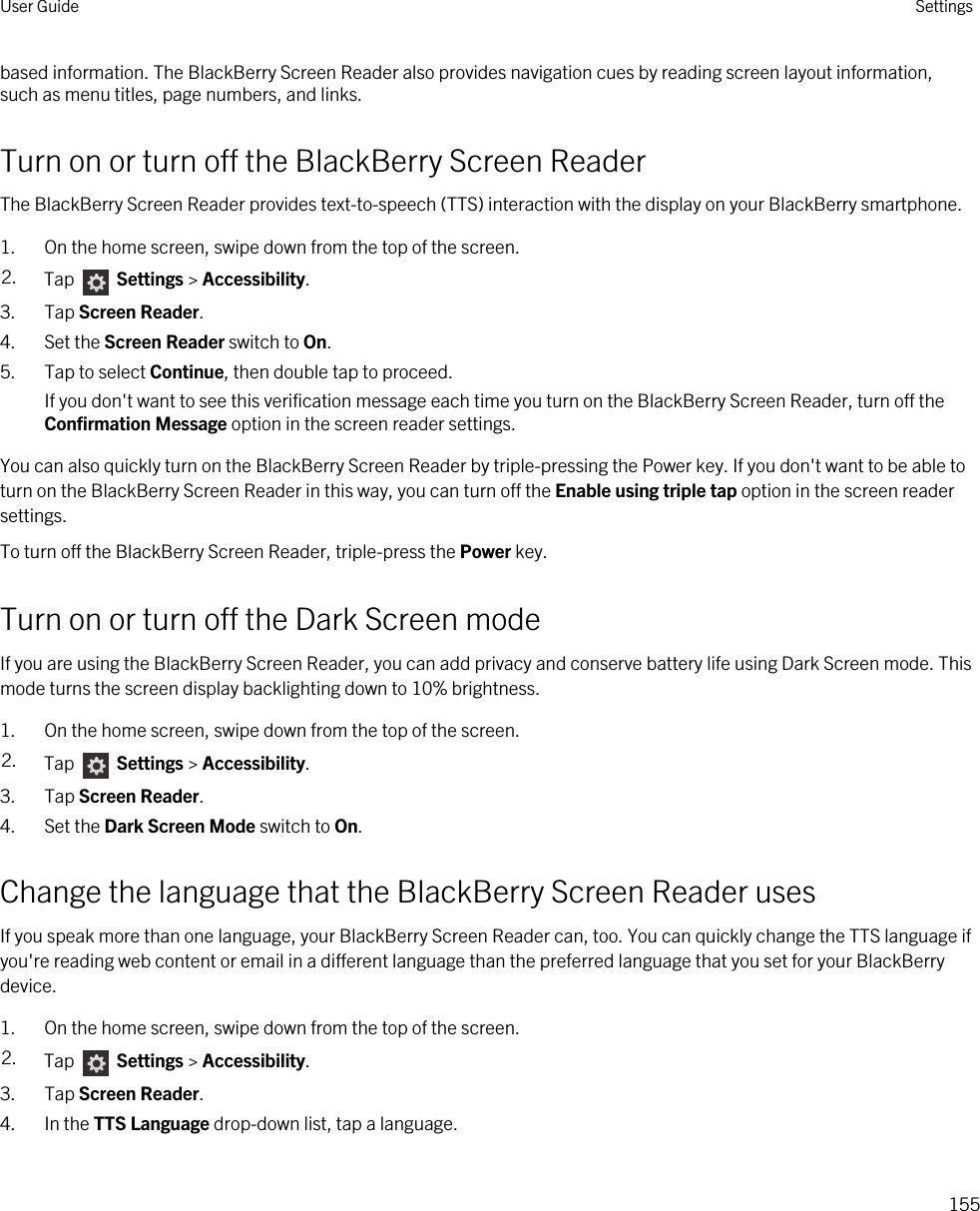 based information. The BlackBerry Screen Reader also provides navigation cues by reading screen layout information, such as menu titles, page numbers, and links.Turn on or turn off the BlackBerry Screen ReaderThe BlackBerry Screen Reader provides text-to-speech (TTS) interaction with the display on your BlackBerry smartphone.1. On the home screen, swipe down from the top of the screen.2. Tap   Settings &gt; Accessibility.3. Tap Screen Reader.4. Set the Screen Reader switch to On.5. Tap to select Continue, then double tap to proceed.If you don&apos;t want to see this verification message each time you turn on the BlackBerry Screen Reader, turn off the Confirmation Message option in the screen reader settings.You can also quickly turn on the BlackBerry Screen Reader by triple-pressing the Power key. If you don&apos;t want to be able to turn on the BlackBerry Screen Reader in this way, you can turn off the Enable using triple tap option in the screen reader settings.To turn off the BlackBerry Screen Reader, triple-press the Power key.Turn on or turn off the Dark Screen modeIf you are using the BlackBerry Screen Reader, you can add privacy and conserve battery life using Dark Screen mode. This mode turns the screen display backlighting down to 10% brightness.1. On the home screen, swipe down from the top of the screen.2. Tap   Settings &gt; Accessibility.3. Tap Screen Reader.4. Set the Dark Screen Mode switch to On.Change the language that the BlackBerry Screen Reader usesIf you speak more than one language, your BlackBerry Screen Reader can, too. You can quickly change the TTS language if you&apos;re reading web content or email in a different language than the preferred language that you set for your BlackBerry device.1. On the home screen, swipe down from the top of the screen.2. Tap   Settings &gt; Accessibility.3. Tap Screen Reader.4. In the TTS Language drop-down list, tap a language.User Guide Settings155