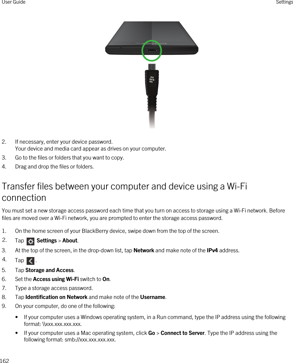  2. If necessary, enter your device password.Your device and media card appear as drives on your computer.3. Go to the files or folders that you want to copy.4. Drag and drop the files or folders.Transfer files between your computer and device using a Wi-Fi connectionYou must set a new storage access password each time that you turn on access to storage using a Wi-Fi network. Before files are moved over a Wi-Fi network, you are prompted to enter the storage access password.1. On the home screen of your BlackBerry device, swipe down from the top of the screen.2. Tap   Settings &gt; About. 3. At the top of the screen, in the drop-down list, tap Network and make note of the IPv4 address.4. Tap  .5. Tap Storage and Access.6. Set the Access using Wi-Fi switch to On.7. Type a storage access password.8. Tap Identification on Network and make note of the Username.9. On your computer, do one of the following:• If your computer uses a Windows operating system, in a Run command, type the IP address using the following format: \\xxx.xxx.xxx.xxx.• If your computer uses a Mac operating system, click Go &gt; Connect to Server. Type the IP address using the following format: smb://xxx.xxx.xxx.xxx.User Guide Settings162