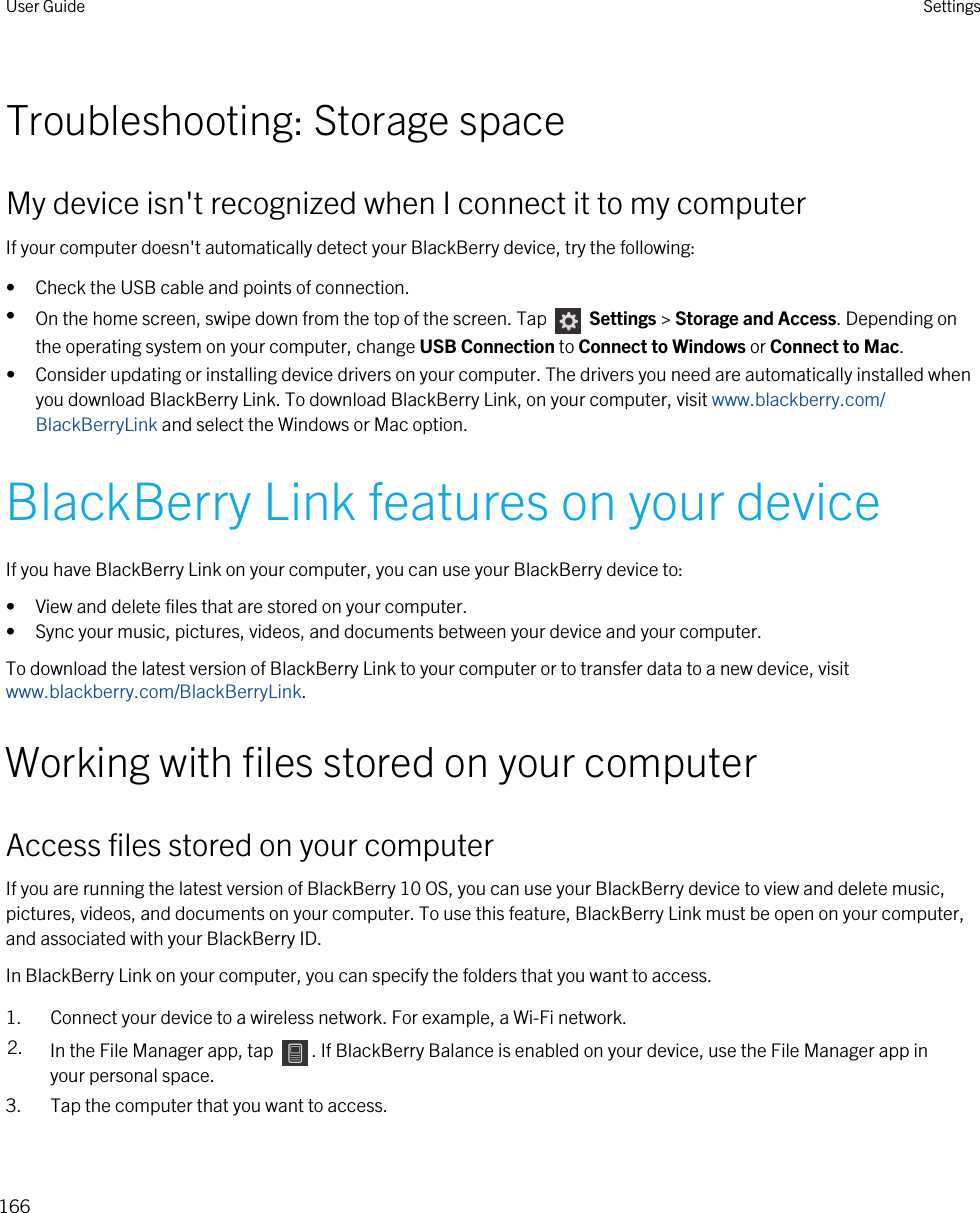 Troubleshooting: Storage spaceMy device isn&apos;t recognized when I connect it to my computerIf your computer doesn&apos;t automatically detect your BlackBerry device, try the following:• Check the USB cable and points of connection.•On the home screen, swipe down from the top of the screen. Tap   Settings &gt; Storage and Access. Depending on the operating system on your computer, change USB Connection to Connect to Windows or Connect to Mac.• Consider updating or installing device drivers on your computer. The drivers you need are automatically installed when you download BlackBerry Link. To download BlackBerry Link, on your computer, visit www.blackberry.com/BlackBerryLink and select the Windows or Mac option.BlackBerry Link features on your deviceIf you have BlackBerry Link on your computer, you can use your BlackBerry device to:• View and delete files that are stored on your computer.• Sync your music, pictures, videos, and documents between your device and your computer.To download the latest version of BlackBerry Link to your computer or to transfer data to a new device, visit www.blackberry.com/BlackBerryLink.Working with files stored on your computerAccess files stored on your computerIf you are running the latest version of BlackBerry 10 OS, you can use your BlackBerry device to view and delete music, pictures, videos, and documents on your computer. To use this feature, BlackBerry Link must be open on your computer, and associated with your BlackBerry ID.In BlackBerry Link on your computer, you can specify the folders that you want to access.1. Connect your device to a wireless network. For example, a Wi-Fi network.2. In the File Manager app, tap  . If BlackBerry Balance is enabled on your device, use the File Manager app in your personal space.3. Tap the computer that you want to access.User Guide Settings166