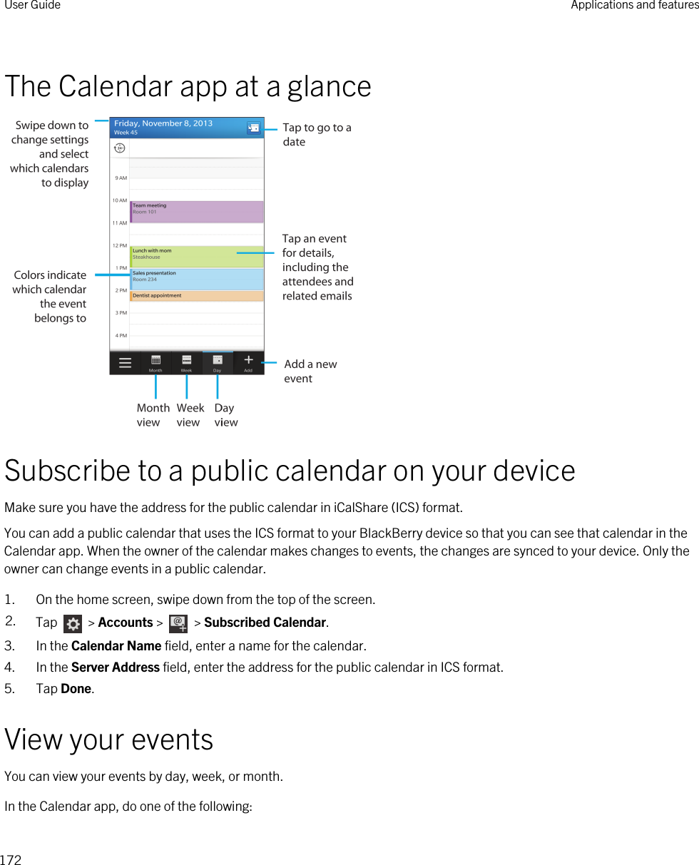The Calendar app at a glanceSubscribe to a public calendar on your deviceMake sure you have the address for the public calendar in iCalShare (ICS) format.You can add a public calendar that uses the ICS format to your BlackBerry device so that you can see that calendar in the Calendar app. When the owner of the calendar makes changes to events, the changes are synced to your device. Only the owner can change events in a public calendar.1. On the home screen, swipe down from the top of the screen.2. Tap   &gt; Accounts &gt;   &gt; Subscribed Calendar.3. In the Calendar Name field, enter a name for the calendar.4. In the Server Address field, enter the address for the public calendar in ICS format.5. Tap Done.View your eventsYou can view your events by day, week, or month.In the Calendar app, do one of the following:User Guide Applications and features172
