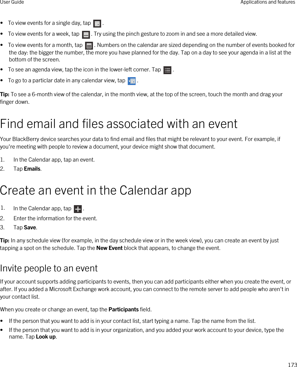 •  To view events for a single day, tap  .•  To view events for a week, tap  . Try using the pinch gesture to zoom in and see a more detailed view.•  To view events for a month, tap  . Numbers on the calendar are sized depending on the number of events booked for the day: the bigger the number, the more you have planned for the day. Tap on a day to see your agenda in a list at the bottom of the screen.•  To see an agenda view, tap the icon in the lower-left corner. Tap  .•  To go to a particlar date in any calendar view, tap  .Tip: To see a 6-month view of the calendar, in the month view, at the top of the screen, touch the month and drag your finger down.Find email and files associated with an eventYour BlackBerry device searches your data to find email and files that might be relevant to your event. For example, if you&apos;re meeting with people to review a document, your device might show that document.1. In the Calendar app, tap an event.2. Tap Emails.Create an event in the Calendar app1. In the Calendar app, tap  .2. Enter the information for the event.3. Tap Save.Tip: In any schedule view (for example, in the day schedule view or in the week view), you can create an event by just tapping a spot on the schedule. Tap the New Event block that appears, to change the event.Invite people to an eventIf your account supports adding participants to events, then you can add participants either when you create the event, or after. If you added a Microsoft Exchange work account, you can connect to the remote server to add people who aren&apos;t in your contact list.When you create or change an event, tap the Participants field.• If the person that you want to add is in your contact list, start typing a name. Tap the name from the list.• If the person that you want to add is in your organization, and you added your work account to your device, type the name. Tap Look up.User Guide Applications and features173