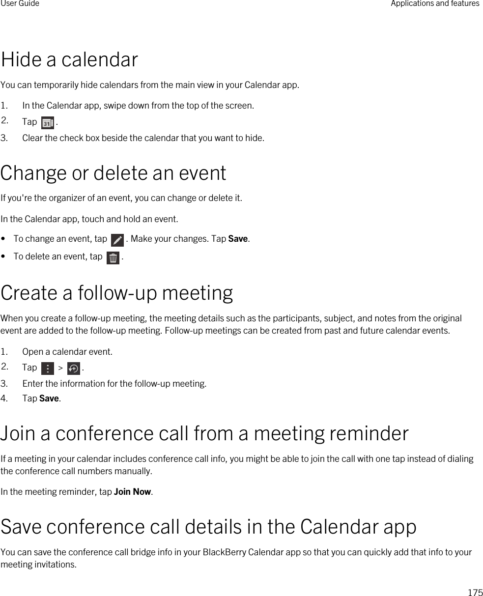 Hide a calendarYou can temporarily hide calendars from the main view in your Calendar app.1. In the Calendar app, swipe down from the top of the screen.2. Tap  .3. Clear the check box beside the calendar that you want to hide.Change or delete an eventIf you&apos;re the organizer of an event, you can change or delete it.In the Calendar app, touch and hold an event.•  To change an event, tap  . Make your changes. Tap Save.•  To delete an event, tap  .Create a follow-up meetingWhen you create a follow-up meeting, the meeting details such as the participants, subject, and notes from the original event are added to the follow-up meeting. Follow-up meetings can be created from past and future calendar events.1. Open a calendar event.2. Tap   &gt;  .3. Enter the information for the follow-up meeting.4. Tap Save.Join a conference call from a meeting reminderIf a meeting in your calendar includes conference call info, you might be able to join the call with one tap instead of dialing the conference call numbers manually.In the meeting reminder, tap Join Now.Save conference call details in the Calendar appYou can save the conference call bridge info in your BlackBerry Calendar app so that you can quickly add that info to your meeting invitations.User Guide Applications and features175