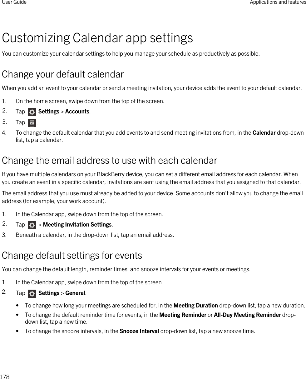 Customizing Calendar app settingsYou can customize your calendar settings to help you manage your schedule as productively as possible.Change your default calendarWhen you add an event to your calendar or send a meeting invitation, your device adds the event to your default calendar.1. On the home screen, swipe down from the top of the screen.2. Tap   Settings &gt; Accounts.3. Tap  .4. To change the default calendar that you add events to and send meeting invitations from, in the Calendar drop-down list, tap a calendar.Change the email address to use with each calendarIf you have multiple calendars on your BlackBerry device, you can set a different email address for each calendar. When you create an event in a specific calendar, invitations are sent using the email address that you assigned to that calendar.The email address that you use must already be added to your device. Some accounts don&apos;t allow you to change the email address (for example, your work account).1. In the Calendar app, swipe down from the top of the screen.2. Tap   &gt; Meeting Invitation Settings.3. Beneath a calendar, in the drop-down list, tap an email address.Change default settings for eventsYou can change the default length, reminder times, and snooze intervals for your events or meetings.1. In the Calendar app, swipe down from the top of the screen.2. Tap   Settings &gt; General.• To change how long your meetings are scheduled for, in the Meeting Duration drop-down list, tap a new duration.• To change the default reminder time for events, in the Meeting Reminder or All-Day Meeting Reminder drop-down list, tap a new time.• To change the snooze intervals, in the Snooze Interval drop-down list, tap a new snooze time.User Guide Applications and features178