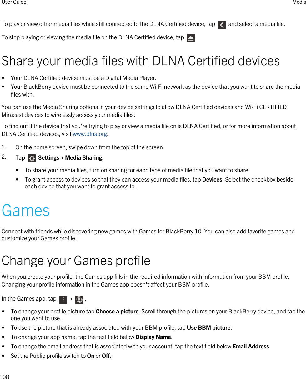 To play or view other media files while still connected to the DLNA Certified device, tap   and select a media file.To stop playing or viewing the media file on the DLNA Certified device, tap  .Share your media files with DLNA Certified devices• Your DLNA Certified device must be a Digital Media Player.• Your BlackBerry device must be connected to the same Wi-Fi network as the device that you want to share the media files with.You can use the Media Sharing options in your device settings to allow DLNA Certified devices and Wi-Fi CERTIFIED Miracast devices to wirelessly access your media files.To find out if the device that you&apos;re trying to play or view a media file on is DLNA Certified, or for more information about DLNA Certified devices, visit www.dlna.org.1. On the home screen, swipe down from the top of the screen.2. Tap   Settings &gt; Media Sharing.• To share your media files, turn on sharing for each type of media file that you want to share.• To grant access to devices so that they can access your media files, tap Devices. Select the checkbox beside each device that you want to grant access to.GamesConnect with friends while discovering new games with Games for BlackBerry 10. You can also add favorite games and customize your Games profile.Change your Games profileWhen you create your profile, the Games app fills in the required information with information from your BBM profile. Changing your profile information in the Games app doesn&apos;t affect your BBM profile.In the Games app, tap   &gt;  .• To change your profile picture tap Choose a picture. Scroll through the pictures on your BlackBerry device, and tap the one you want to use.• To use the picture that is already associated with your BBM profile, tap Use BBM picture.• To change your app name, tap the text field below Display Name.• To change the email address that is associated with your account, tap the text field below Email Address.• Set the Public profile switch to On or Off.User Guide Media108