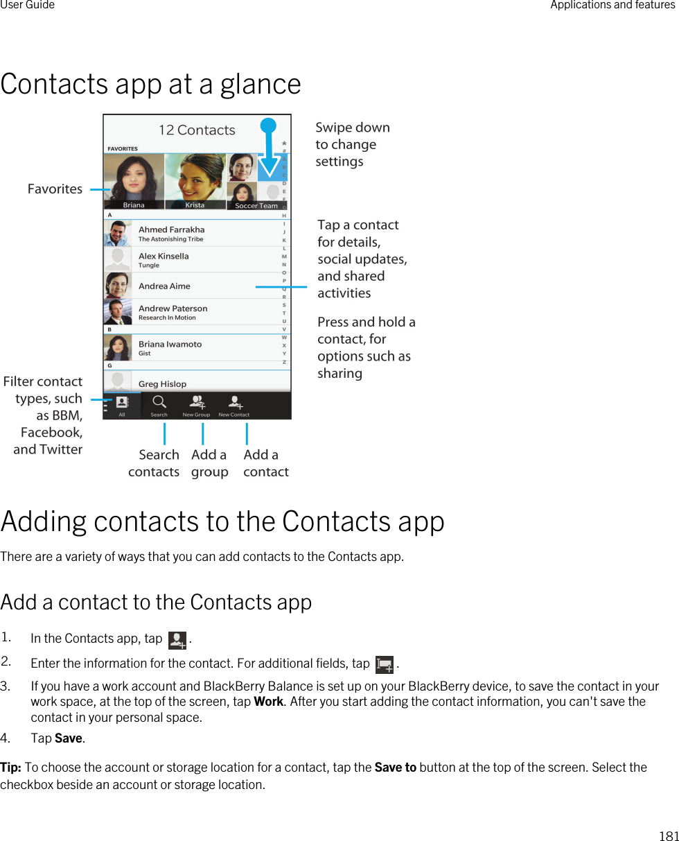 Contacts app at a glanceAdding contacts to the Contacts appThere are a variety of ways that you can add contacts to the Contacts app.Add a contact to the Contacts app1. In the Contacts app, tap  .2. Enter the information for the contact. For additional fields, tap  .3. If you have a work account and BlackBerry Balance is set up on your BlackBerry device, to save the contact in your work space, at the top of the screen, tap Work. After you start adding the contact information, you can&apos;t save the contact in your personal space.4. Tap Save.Tip: To choose the account or storage location for a contact, tap the Save to button at the top of the screen. Select the checkbox beside an account or storage location.User Guide Applications and features181