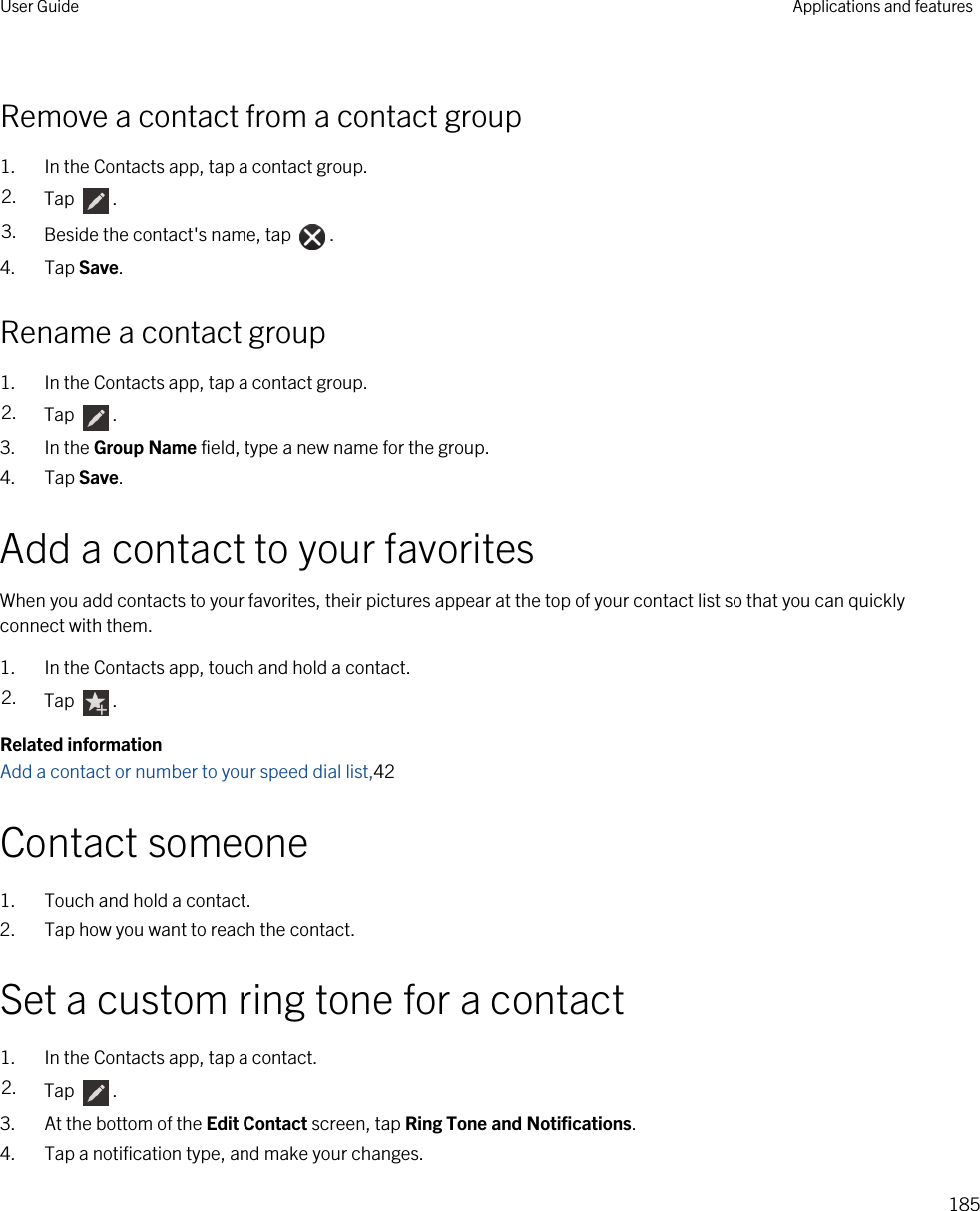 Remove a contact from a contact group1. In the Contacts app, tap a contact group.2. Tap  .3. Beside the contact&apos;s name, tap  .4. Tap Save.Rename a contact group1. In the Contacts app, tap a contact group.2. Tap  .3. In the Group Name field, type a new name for the group.4. Tap Save.Add a contact to your favoritesWhen you add contacts to your favorites, their pictures appear at the top of your contact list so that you can quickly connect with them.1. In the Contacts app, touch and hold a contact.2. Tap  .Related informationAdd a contact or number to your speed dial list,42Contact someone1. Touch and hold a contact.2. Tap how you want to reach the contact.Set a custom ring tone for a contact1. In the Contacts app, tap a contact.2. Tap  .3. At the bottom of the Edit Contact screen, tap Ring Tone and Notifications.4. Tap a notification type, and make your changes.User Guide Applications and features185