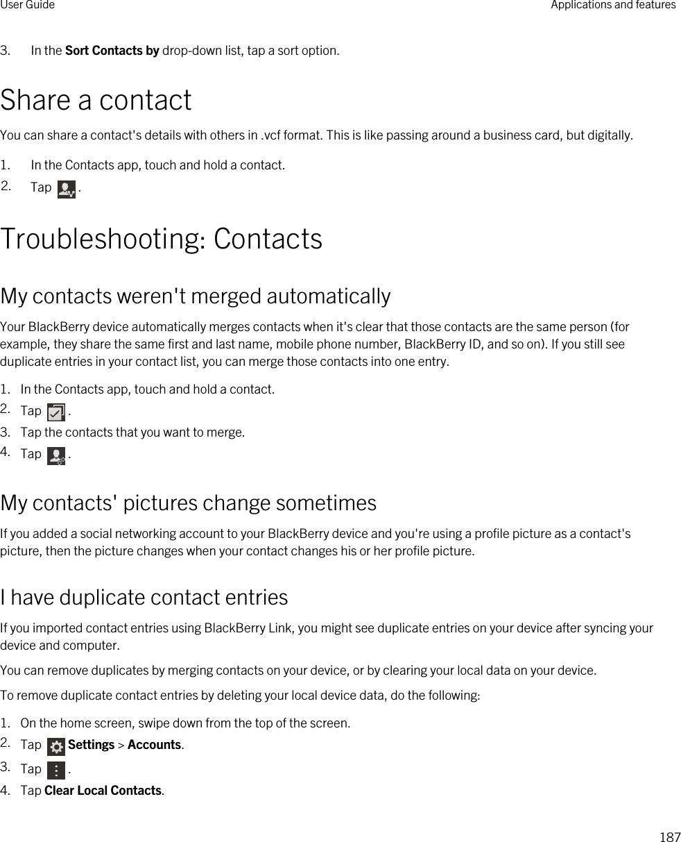 3. In the Sort Contacts by drop-down list, tap a sort option.Share a contactYou can share a contact&apos;s details with others in .vcf format. This is like passing around a business card, but digitally.1. In the Contacts app, touch and hold a contact.2. Tap  .Troubleshooting: ContactsMy contacts weren&apos;t merged automaticallyYour BlackBerry device automatically merges contacts when it&apos;s clear that those contacts are the same person (for example, they share the same first and last name, mobile phone number, BlackBerry ID, and so on). If you still see duplicate entries in your contact list, you can merge those contacts into one entry.1. In the Contacts app, touch and hold a contact.2. Tap  .3. Tap the contacts that you want to merge.4. Tap  .My contacts&apos; pictures change sometimesIf you added a social networking account to your BlackBerry device and you&apos;re using a profile picture as a contact&apos;s picture, then the picture changes when your contact changes his or her profile picture.I have duplicate contact entriesIf you imported contact entries using BlackBerry Link, you might see duplicate entries on your device after syncing your device and computer.You can remove duplicates by merging contacts on your device, or by clearing your local data on your device.To remove duplicate contact entries by deleting your local device data, do the following:1. On the home screen, swipe down from the top of the screen.2. Tap  Settings &gt; Accounts.3. Tap  .4. Tap Clear Local Contacts.User Guide Applications and features187