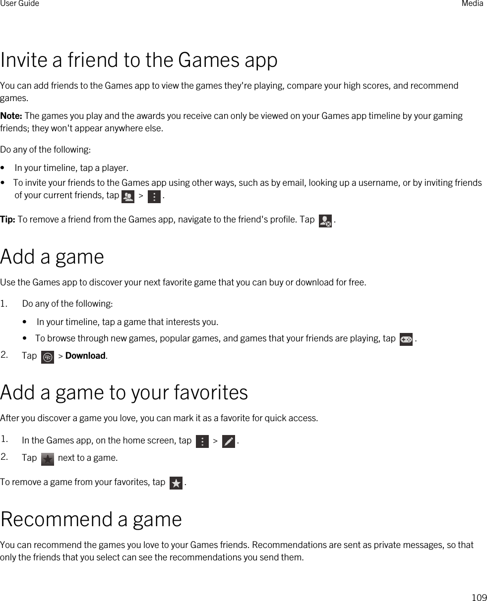 Invite a friend to the Games appYou can add friends to the Games app to view the games they&apos;re playing, compare your high scores, and recommend games.Note: The games you play and the awards you receive can only be viewed on your Games app timeline by your gaming friends; they won&apos;t appear anywhere else.Do any of the following:• In your timeline, tap a player.•  To invite your friends to the Games app using other ways, such as by email, looking up a username, or by inviting friends of your current friends, tap  &gt;  .Tip: To remove a friend from the Games app, navigate to the friend&apos;s profile. Tap  .Add a gameUse the Games app to discover your next favorite game that you can buy or download for free.1. Do any of the following:• In your timeline, tap a game that interests you.•  To browse through new games, popular games, and games that your friends are playing, tap  .2. Tap   &gt; Download.Add a game to your favoritesAfter you discover a game you love, you can mark it as a favorite for quick access.1. In the Games app, on the home screen, tap   &gt;  .2. Tap   next to a game.To remove a game from your favorites, tap  .Recommend a gameYou can recommend the games you love to your Games friends. Recommendations are sent as private messages, so that only the friends that you select can see the recommendations you send them.User Guide Media109