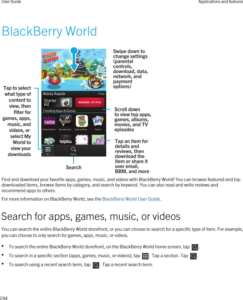 BlackBerry WorldFind and download your favorite apps, games, music, and videos with BlackBerry World! You can browse featured and top downloaded items, browse items by category, and search by keyword. You can also read and write reviews and recommend apps to others.For more information on BlackBerry World, see the BlackBerry World User Guide.Search for apps, games, music, or videosYou can search the entire BlackBerry World storefront, or you can choose to search for a specific type of item. For example, you can choose to only search for games, apps, music, or videos.•To search the entire BlackBerry World storefront, on the BlackBerry World home screen, tap  .•To search in a specific section (apps, games, music, or videos), tap  . Tap a section. Tap  .•To search using a recent search term, tap  . Tap a recent search term.User Guide Applications and features194