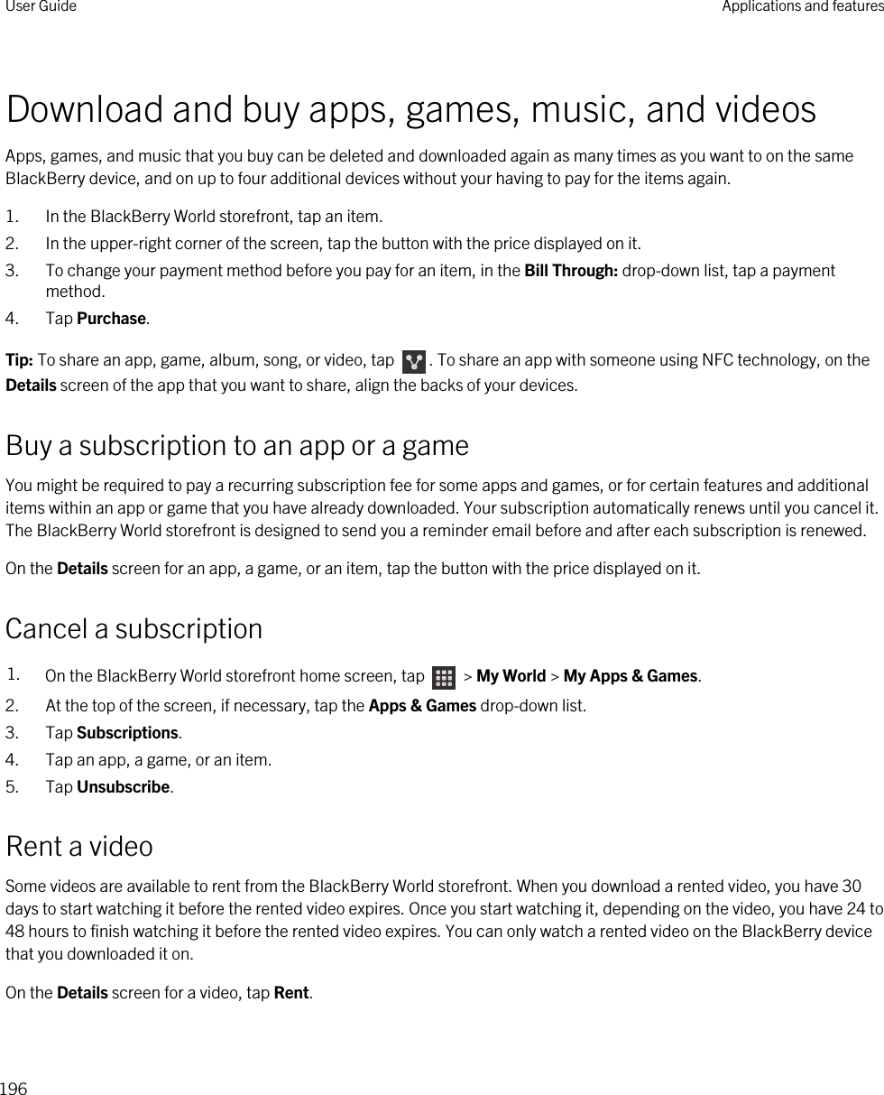Download and buy apps, games, music, and videosApps, games, and music that you buy can be deleted and downloaded again as many times as you want to on the same BlackBerry device, and on up to four additional devices without your having to pay for the items again.1. In the BlackBerry World storefront, tap an item.2. In the upper-right corner of the screen, tap the button with the price displayed on it.3. To change your payment method before you pay for an item, in the Bill Through: drop-down list, tap a payment method.4. Tap Purchase.Tip: To share an app, game, album, song, or video, tap  . To share an app with someone using NFC technology, on the Details screen of the app that you want to share, align the backs of your devices.Buy a subscription to an app or a gameYou might be required to pay a recurring subscription fee for some apps and games, or for certain features and additional items within an app or game that you have already downloaded. Your subscription automatically renews until you cancel it. The BlackBerry World storefront is designed to send you a reminder email before and after each subscription is renewed.On the Details screen for an app, a game, or an item, tap the button with the price displayed on it.Cancel a subscription1. On the BlackBerry World storefront home screen, tap   &gt; My World &gt; My Apps &amp; Games.2. At the top of the screen, if necessary, tap the Apps &amp; Games drop-down list.3. Tap Subscriptions.4. Tap an app, a game, or an item.5. Tap Unsubscribe.Rent a videoSome videos are available to rent from the BlackBerry World storefront. When you download a rented video, you have 30 days to start watching it before the rented video expires. Once you start watching it, depending on the video, you have 24 to 48 hours to finish watching it before the rented video expires. You can only watch a rented video on the BlackBerry device that you downloaded it on.On the Details screen for a video, tap Rent.User Guide Applications and features196