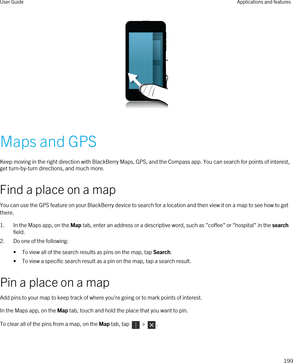  Maps and GPSKeep moving in the right direction with BlackBerry Maps, GPS, and the Compass app. You can search for points of interest, get turn-by-turn directions, and much more.Find a place on a mapYou can use the GPS feature on your BlackBerry device to search for a location and then view it on a map to see how to get there.1. In the Maps app, on the Map tab, enter an address or a descriptive word, such as &quot;coffee&quot; or &quot;hospital&quot; in the search field.2. Do one of the following:• To view all of the search results as pins on the map, tap Search.• To view a specific search result as a pin on the map, tap a search result.Pin a place on a mapAdd pins to your map to keep track of where you&apos;re going or to mark points of interest.In the Maps app, on the Map tab, touch and hold the place that you want to pin.To clear all of the pins from a map, on the Map tab, tap   &gt;  .User Guide Applications and features199