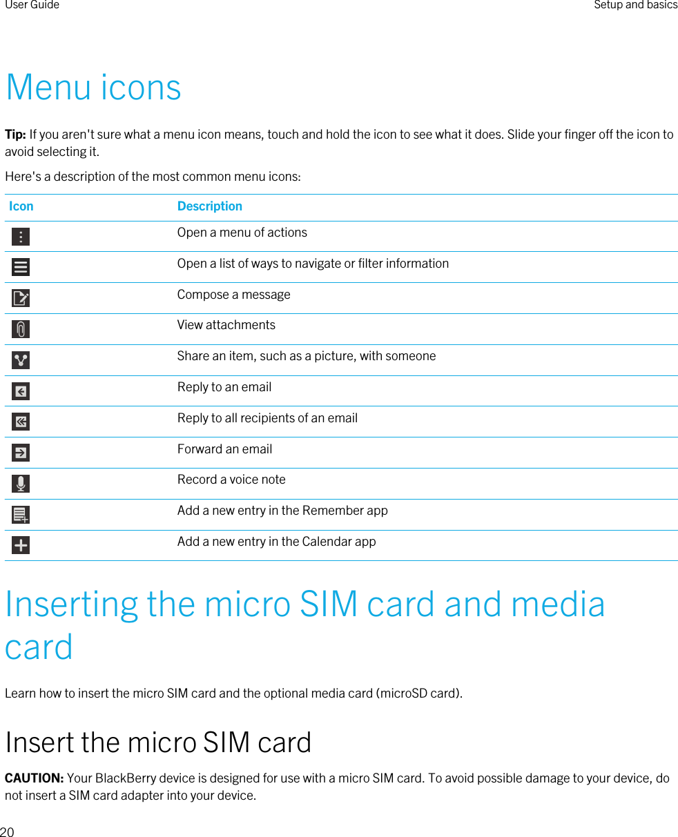 Menu iconsTip: If you aren&apos;t sure what a menu icon means, touch and hold the icon to see what it does. Slide your finger off the icon to avoid selecting it.Here&apos;s a description of the most common menu icons:Icon DescriptionOpen a menu of actionsOpen a list of ways to navigate or filter informationCompose a messageView attachmentsShare an item, such as a picture, with someoneReply to an emailReply to all recipients of an emailForward an emailRecord a voice noteAdd a new entry in the Remember appAdd a new entry in the Calendar appInserting the micro SIM card and media cardLearn how to insert the micro SIM card and the optional media card (microSD card).Insert the micro SIM cardCAUTION: Your BlackBerry device is designed for use with a micro SIM card. To avoid possible damage to your device, do not insert a SIM card adapter into your device.User Guide Setup and basics20