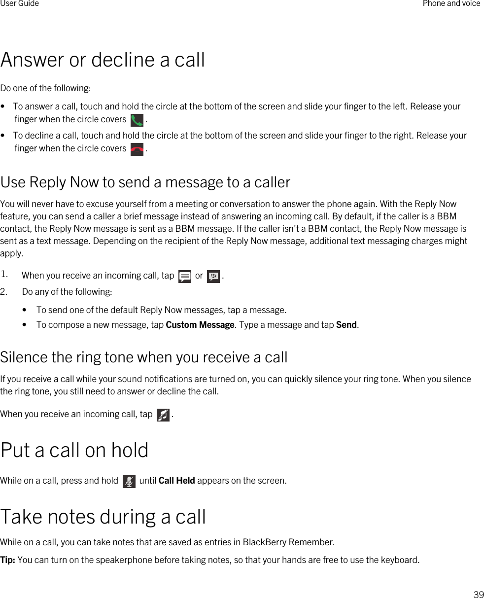 Answer or decline a callDo one of the following:•  To answer a call, touch and hold the circle at the bottom of the screen and slide your finger to the left. Release your finger when the circle covers  .•  To decline a call, touch and hold the circle at the bottom of the screen and slide your finger to the right. Release your finger when the circle covers  .Use Reply Now to send a message to a callerYou will never have to excuse yourself from a meeting or conversation to answer the phone again. With the Reply Now feature, you can send a caller a brief message instead of answering an incoming call. By default, if the caller is a BBM contact, the Reply Now message is sent as a BBM message. If the caller isn&apos;t a BBM contact, the Reply Now message is sent as a text message. Depending on the recipient of the Reply Now message, additional text messaging charges might apply.1. When you receive an incoming call, tap   or  .2. Do any of the following:• To send one of the default Reply Now messages, tap a message.• To compose a new message, tap Custom Message. Type a message and tap Send.Silence the ring tone when you receive a callIf you receive a call while your sound notifications are turned on, you can quickly silence your ring tone. When you silence the ring tone, you still need to answer or decline the call.When you receive an incoming call, tap  .Put a call on holdWhile on a call, press and hold   until Call Held appears on the screen.Take notes during a callWhile on a call, you can take notes that are saved as entries in BlackBerry Remember.Tip: You can turn on the speakerphone before taking notes, so that your hands are free to use the keyboard.User Guide Phone and voice39