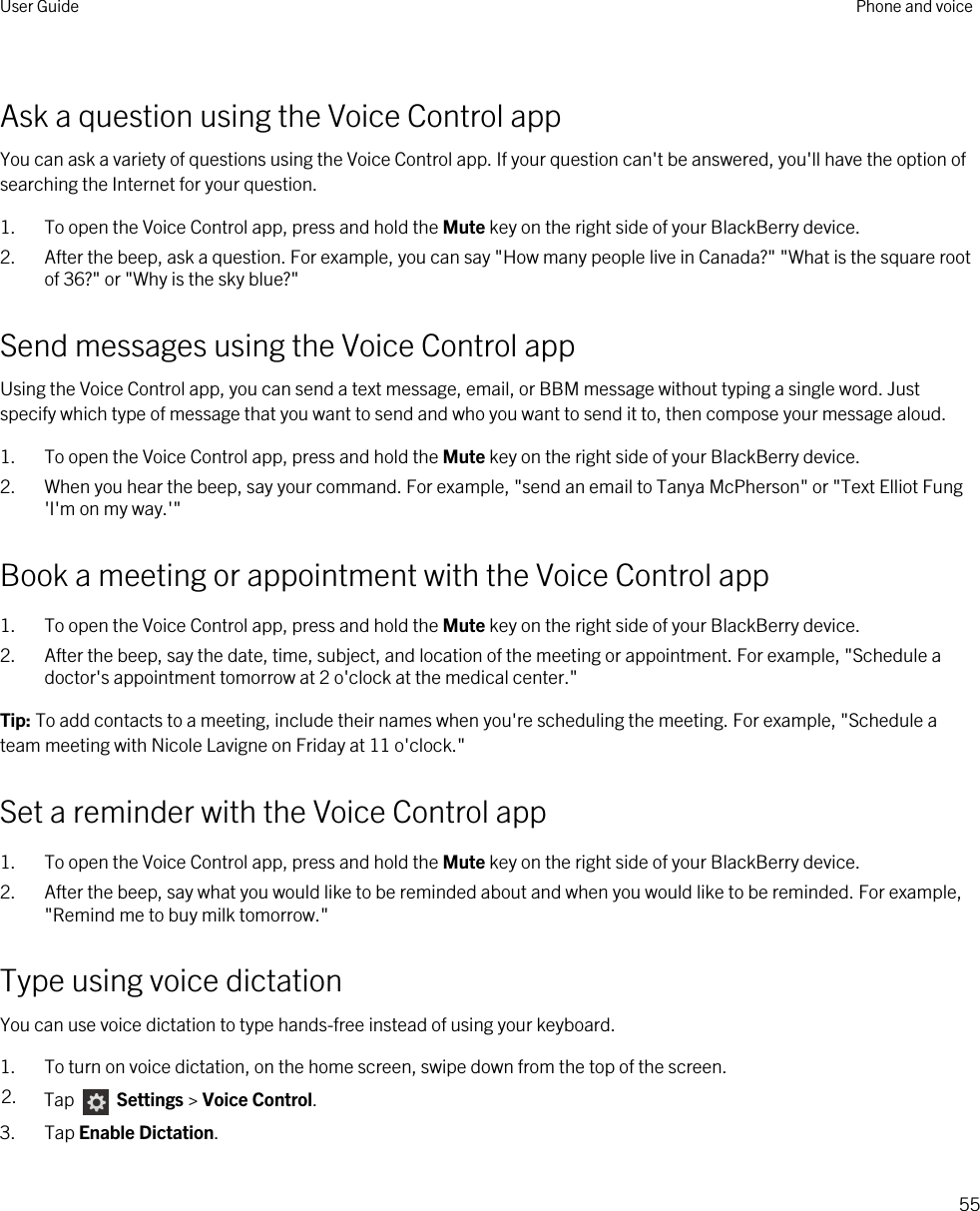 Ask a question using the Voice Control appYou can ask a variety of questions using the Voice Control app. If your question can&apos;t be answered, you&apos;ll have the option of searching the Internet for your question.1. To open the Voice Control app, press and hold the Mute key on the right side of your BlackBerry device.2. After the beep, ask a question. For example, you can say &quot;How many people live in Canada?&quot; &quot;What is the square root of 36?&quot; or &quot;Why is the sky blue?&quot;Send messages using the Voice Control appUsing the Voice Control app, you can send a text message, email, or BBM message without typing a single word. Just specify which type of message that you want to send and who you want to send it to, then compose your message aloud.1. To open the Voice Control app, press and hold the Mute key on the right side of your BlackBerry device.2. When you hear the beep, say your command. For example, &quot;send an email to Tanya McPherson&quot; or &quot;Text Elliot Fung &apos;I&apos;m on my way.&apos;&quot;Book a meeting or appointment with the Voice Control app1. To open the Voice Control app, press and hold the Mute key on the right side of your BlackBerry device.2. After the beep, say the date, time, subject, and location of the meeting or appointment. For example, &quot;Schedule a doctor&apos;s appointment tomorrow at 2 o&apos;clock at the medical center.&quot;Tip: To add contacts to a meeting, include their names when you&apos;re scheduling the meeting. For example, &quot;Schedule a team meeting with Nicole Lavigne on Friday at 11 o&apos;clock.&quot;Set a reminder with the Voice Control app1. To open the Voice Control app, press and hold the Mute key on the right side of your BlackBerry device.2. After the beep, say what you would like to be reminded about and when you would like to be reminded. For example, &quot;Remind me to buy milk tomorrow.&quot;Type using voice dictationYou can use voice dictation to type hands-free instead of using your keyboard.1. To turn on voice dictation, on the home screen, swipe down from the top of the screen.2. Tap   Settings &gt; Voice Control.3. Tap Enable Dictation.User Guide Phone and voice55