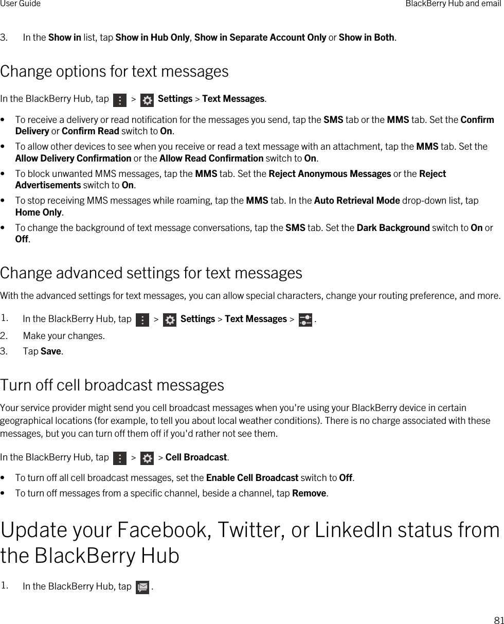 3. In the Show in list, tap Show in Hub Only, Show in Separate Account Only or Show in Both.Change options for text messagesIn the BlackBerry Hub, tap   &gt;   Settings &gt; Text Messages.• To receive a delivery or read notification for the messages you send, tap the SMS tab or the MMS tab. Set the Confirm Delivery or Confirm Read switch to On.• To allow other devices to see when you receive or read a text message with an attachment, tap the MMS tab. Set the Allow Delivery Confirmation or the Allow Read Confirmation switch to On.• To block unwanted MMS messages, tap the MMS tab. Set the Reject Anonymous Messages or the Reject Advertisements switch to On.• To stop receiving MMS messages while roaming, tap the MMS tab. In the Auto Retrieval Mode drop-down list, tap Home Only.• To change the background of text message conversations, tap the SMS tab. Set the Dark Background switch to On or Off.Change advanced settings for text messagesWith the advanced settings for text messages, you can allow special characters, change your routing preference, and more.1. In the BlackBerry Hub, tap   &gt;   Settings &gt; Text Messages &gt;  .2. Make your changes.3. Tap Save.Turn off cell broadcast messagesYour service provider might send you cell broadcast messages when you&apos;re using your BlackBerry device in certain geographical locations (for example, to tell you about local weather conditions). There is no charge associated with these messages, but you can turn off them off if you&apos;d rather not see them.In the BlackBerry Hub, tap   &gt;   &gt; Cell Broadcast.• To turn off all cell broadcast messages, set the Enable Cell Broadcast switch to Off.• To turn off messages from a specific channel, beside a channel, tap Remove.Update your Facebook, Twitter, or LinkedIn status from the BlackBerry Hub1. In the BlackBerry Hub, tap  .User Guide BlackBerry Hub and email81