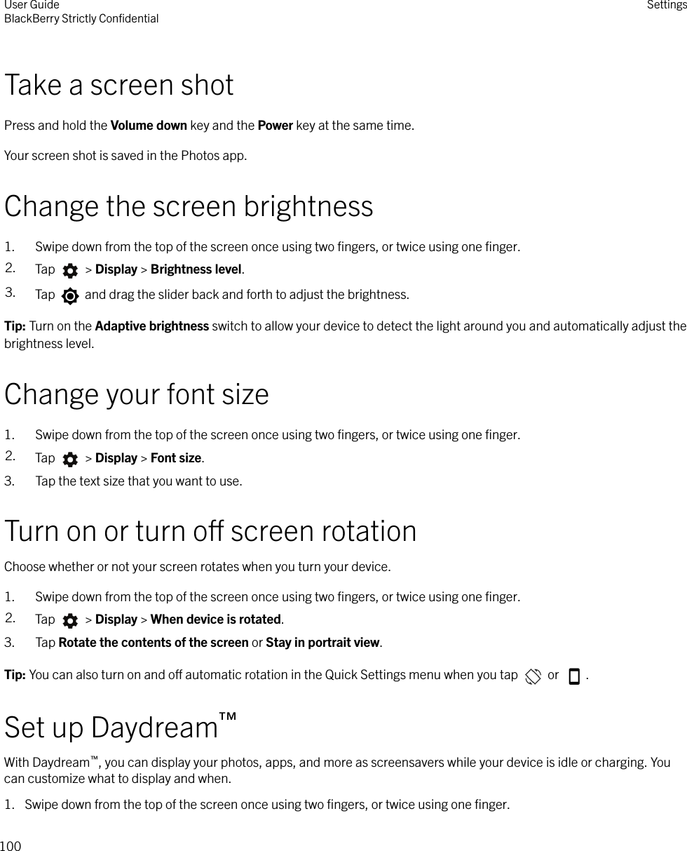 Take a screen shotPress and hold the Volume down key and the Power key at the same time.Your screen shot is saved in the Photos app.Change the screen brightness1. Swipe down from the top of the screen once using two ﬁngers, or twice using one ﬁnger.2. Tap   &gt; Display &gt; Brightness level.3. Tap   and drag the slider back and forth to adjust the brightness.Tip: Turn on the Adaptive brightness switch to allow your device to detect the light around you and automatically adjust thebrightness level.Change your font size1. Swipe down from the top of the screen once using two ﬁngers, or twice using one ﬁnger.2. Tap   &gt; Display &gt; Font size.3. Tap the text size that you want to use.Turn on or turn o screen rotationChoose whether or not your screen rotates when you turn your device.1. Swipe down from the top of the screen once using two ﬁngers, or twice using one ﬁnger.2. Tap   &gt; Display &gt; When device is rotated.3. Tap Rotate the contents of the screen or Stay in portrait view.Tip: You can also turn on and o automatic rotation in the Quick Settings menu when you tap   or  .Set up Daydream™With Daydream™, you can display your photos, apps, and more as screensavers while your device is idle or charging. Youcan customize what to display and when.1. Swipe down from the top of the screen once using two ﬁngers, or twice using one ﬁnger.User GuideBlackBerry Strictly ConﬁdentialSettings100