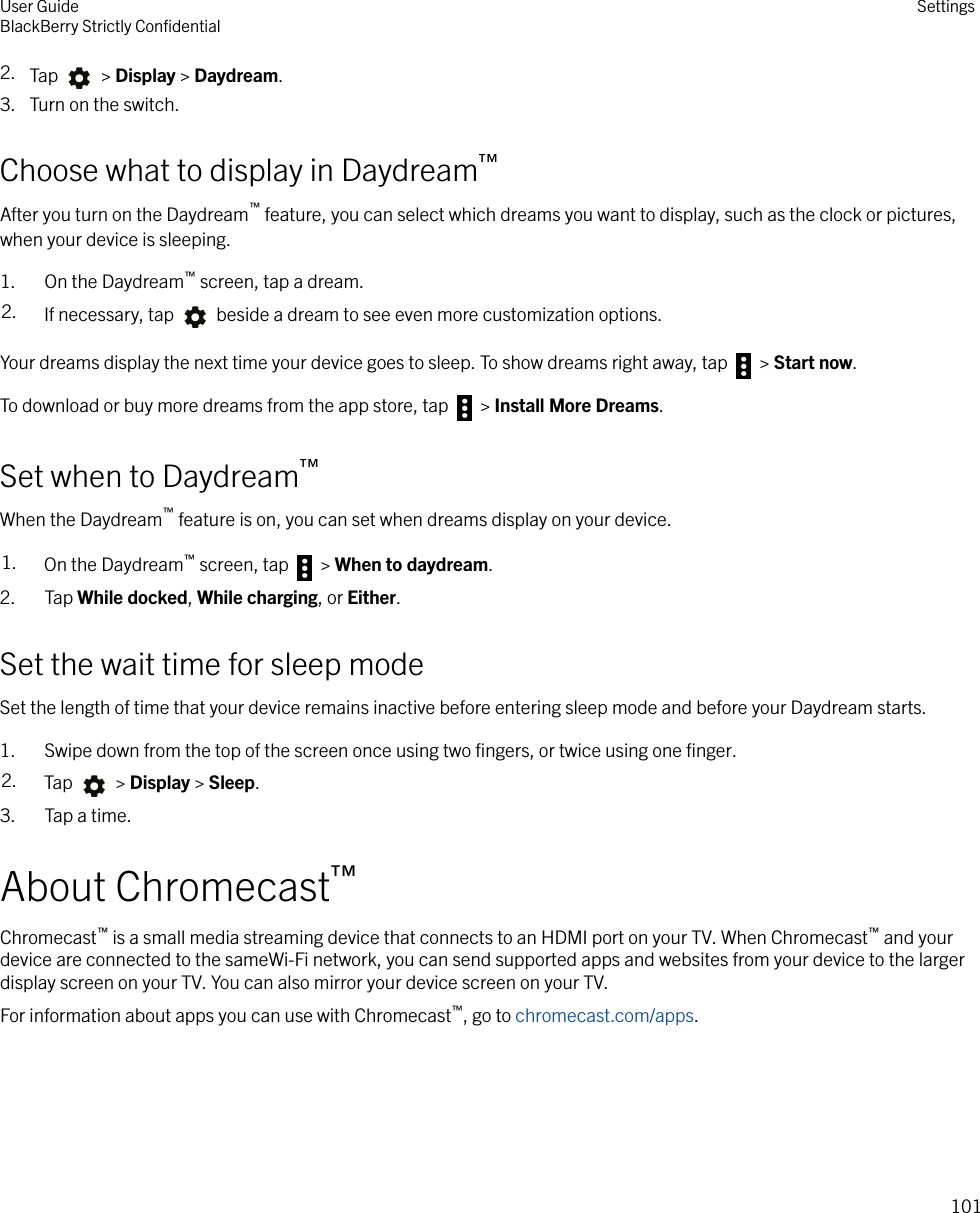 2. Tap   &gt; Display &gt; Daydream.3. Turn on the switch.Choose what to display in Daydream™After you turn on the Daydream™ feature, you can select which dreams you want to display, such as the clock or pictures,when your device is sleeping.1. On the Daydream™ screen, tap a dream.2. If necessary, tap   beside a dream to see even more customization options.Your dreams display the next time your device goes to sleep. To show dreams right away, tap   &gt; Start now.To download or buy more dreams from the app store, tap   &gt; Install More Dreams.Set when to Daydream™When the Daydream™ feature is on, you can set when dreams display on your device.1. On the Daydream™ screen, tap   &gt; When to daydream.2. Tap While docked, While charging, or Either.Set the wait time for sleep modeSet the length of time that your device remains inactive before entering sleep mode and before your Daydream starts.1. Swipe down from the top of the screen once using two ﬁngers, or twice using one ﬁnger.2. Tap   &gt; Display &gt; Sleep.3. Tap a time.About Chromecast™Chromecast™ is a small media streaming device that connects to an HDMI port on your TV. When Chromecast™ and yourdevice are connected to the sameWi-Fi network, you can send supported apps and websites from your device to the largerdisplay screen on your TV. You can also mirror your device screen on your TV.For information about apps you can use with Chromecast™, go to chromecast.com/apps.User GuideBlackBerry Strictly ConﬁdentialSettings101