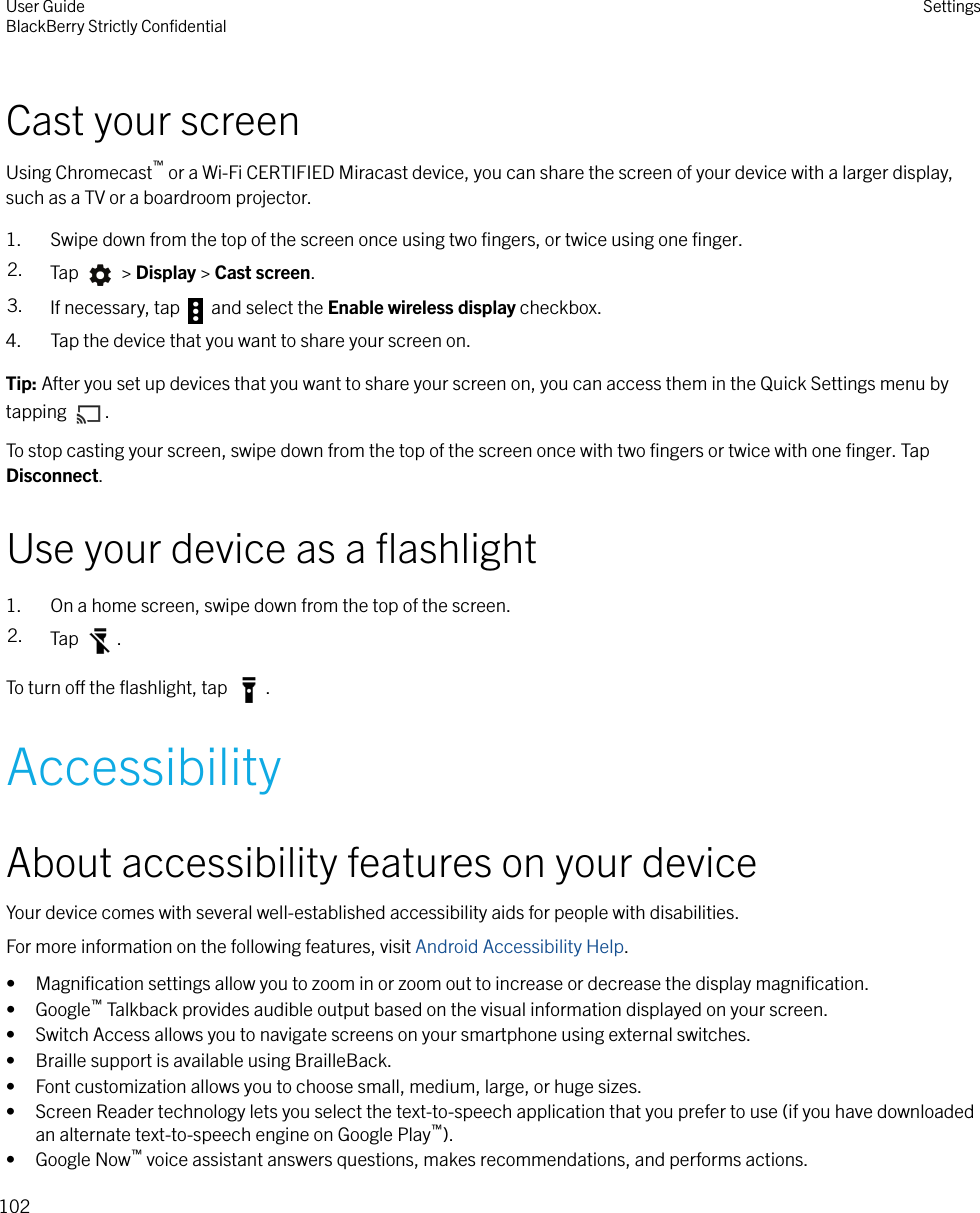 Cast your screenUsing Chromecast™ or a Wi-Fi CERTIFIED Miracast device, you can share the screen of your device with a larger display,such as a TV or a boardroom projector.1. Swipe down from the top of the screen once using two ﬁngers, or twice using one ﬁnger.2. Tap   &gt; Display &gt; Cast screen.3. If necessary, tap   and select the Enable wireless display checkbox.4. Tap the device that you want to share your screen on.Tip: After you set up devices that you want to share your screen on, you can access them in the Quick Settings menu bytapping  .To stop casting your screen, swipe down from the top of the screen once with two ﬁngers or twice with one ﬁnger. TapDisconnect.Use your device as a ﬂashlight1. On a home screen, swipe down from the top of the screen.2. Tap  .To turn o the ﬂashlight, tap  .AccessibilityAbout accessibility features on your deviceYour device comes with several well-established accessibility aids for people with disabilities.For more information on the following features, visit Android Accessibility Help.•Magniﬁcation settings allow you to zoom in or zoom out to increase or decrease the display magniﬁcation.• Google™ Talkback provides audible output based on the visual information displayed on your screen.• Switch Access allows you to navigate screens on your smartphone using external switches.• Braille support is available using BrailleBack.• Font customization allows you to choose small, medium, large, or huge sizes.• Screen Reader technology lets you select the text-to-speech application that you prefer to use (if you have downloadedan alternate text-to-speech engine on Google Play™).• Google Now™ voice assistant answers questions, makes recommendations, and performs actions.User GuideBlackBerry Strictly ConﬁdentialSettings102