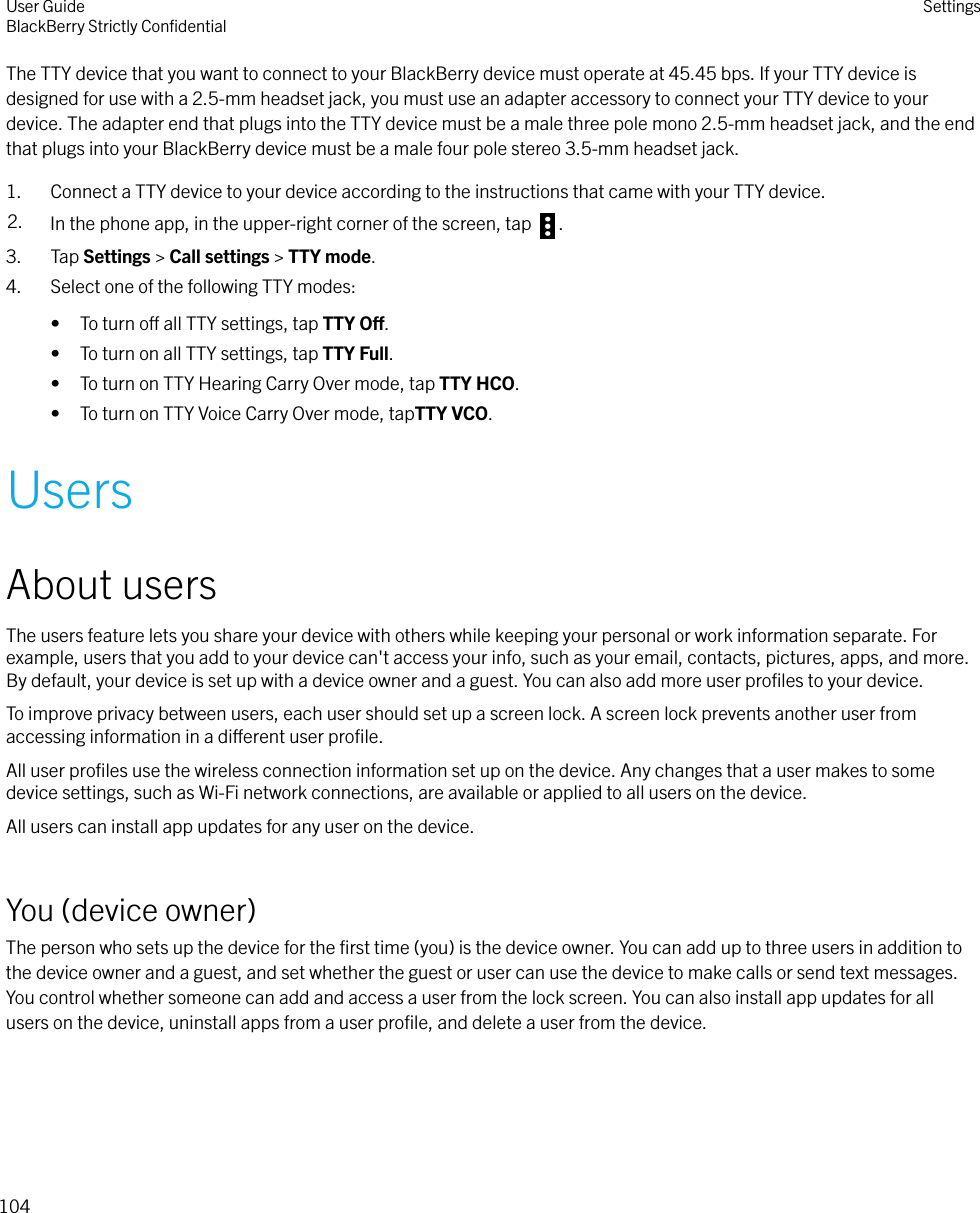The TTY device that you want to connect to your BlackBerry device must operate at 45.45 bps. If your TTY device isdesigned for use with a 2.5-mm headset jack, you must use an adapter accessory to connect your TTY device to yourdevice. The adapter end that plugs into the TTY device must be a male three pole mono 2.5-mm headset jack, and the endthat plugs into your BlackBerry device must be a male four pole stereo 3.5-mm headset jack.1. Connect a TTY device to your device according to the instructions that came with your TTY device.2. In the phone app, in the upper-right corner of the screen, tap  .3. Tap Settings &gt; Call settings &gt; TTY mode.4. Select one of the following TTY modes:• To turn o all TTY settings, tap TTY O.• To turn on all TTY settings, tap TTY Full.• To turn on TTY Hearing Carry Over mode, tap TTY HCO.• To turn on TTY Voice Carry Over mode, tapTTY VCO.UsersAbout usersThe users feature lets you share your device with others while keeping your personal or work information separate. Forexample, users that you add to your device can&apos;t access your info, such as your email, contacts, pictures, apps, and more.By default, your device is set up with a device owner and a guest. You can also add more user proﬁles to your device.To improve privacy between users, each user should set up a screen lock. A screen lock prevents another user fromaccessing information in a dierent user proﬁle.All user proﬁles use the wireless connection information set up on the device. Any changes that a user makes to somedevice settings, such as Wi-Fi network connections, are available or applied to all users on the device.All users can install app updates for any user on the device.You (device owner)The person who sets up the device for the ﬁrst time (you) is the device owner. You can add up to three users in addition tothe device owner and a guest, and set whether the guest or user can use the device to make calls or send text messages.You control whether someone can add and access a user from the lock screen. You can also install app updates for allusers on the device, uninstall apps from a user proﬁle, and delete a user from the device.User GuideBlackBerry Strictly ConﬁdentialSettings104