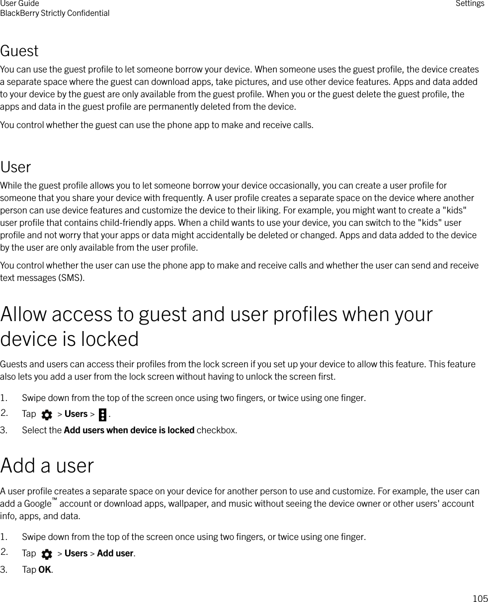 GuestYou can use the guest proﬁle to let someone borrow your device. When someone uses the guest proﬁle, the device createsa separate space where the guest can download apps, take pictures, and use other device features. Apps and data addedto your device by the guest are only available from the guest proﬁle. When you or the guest delete the guest proﬁle, theapps and data in the guest proﬁle are permanently deleted from the device.You control whether the guest can use the phone app to make and receive calls.UserWhile the guest proﬁle allows you to let someone borrow your device occasionally, you can create a user proﬁle forsomeone that you share your device with frequently. A user proﬁle creates a separate space on the device where anotherperson can use device features and customize the device to their liking. For example, you might want to create a &quot;kids&quot;user proﬁle that contains child-friendly apps. When a child wants to use your device, you can switch to the &quot;kids&quot; userproﬁle and not worry that your apps or data might accidentally be deleted or changed. Apps and data added to the deviceby the user are only available from the user proﬁle.You control whether the user can use the phone app to make and receive calls and whether the user can send and receivetext messages (SMS).Allow access to guest and user proﬁles when yourdevice is lockedGuests and users can access their proﬁles from the lock screen if you set up your device to allow this feature. This featurealso lets you add a user from the lock screen without having to unlock the screen ﬁrst.1. Swipe down from the top of the screen once using two ﬁngers, or twice using one ﬁnger.2. Tap   &gt; Users &gt;  .3. Select the Add users when device is locked checkbox.Add a userA user proﬁle creates a separate space on your device for another person to use and customize. For example, the user canadd a Google™ account or download apps, wallpaper, and music without seeing the device owner or other users&apos; accountinfo, apps, and data.1. Swipe down from the top of the screen once using two ﬁngers, or twice using one ﬁnger.2. Tap   &gt; Users &gt; Add user.3. Tap OK.User GuideBlackBerry Strictly ConﬁdentialSettings105