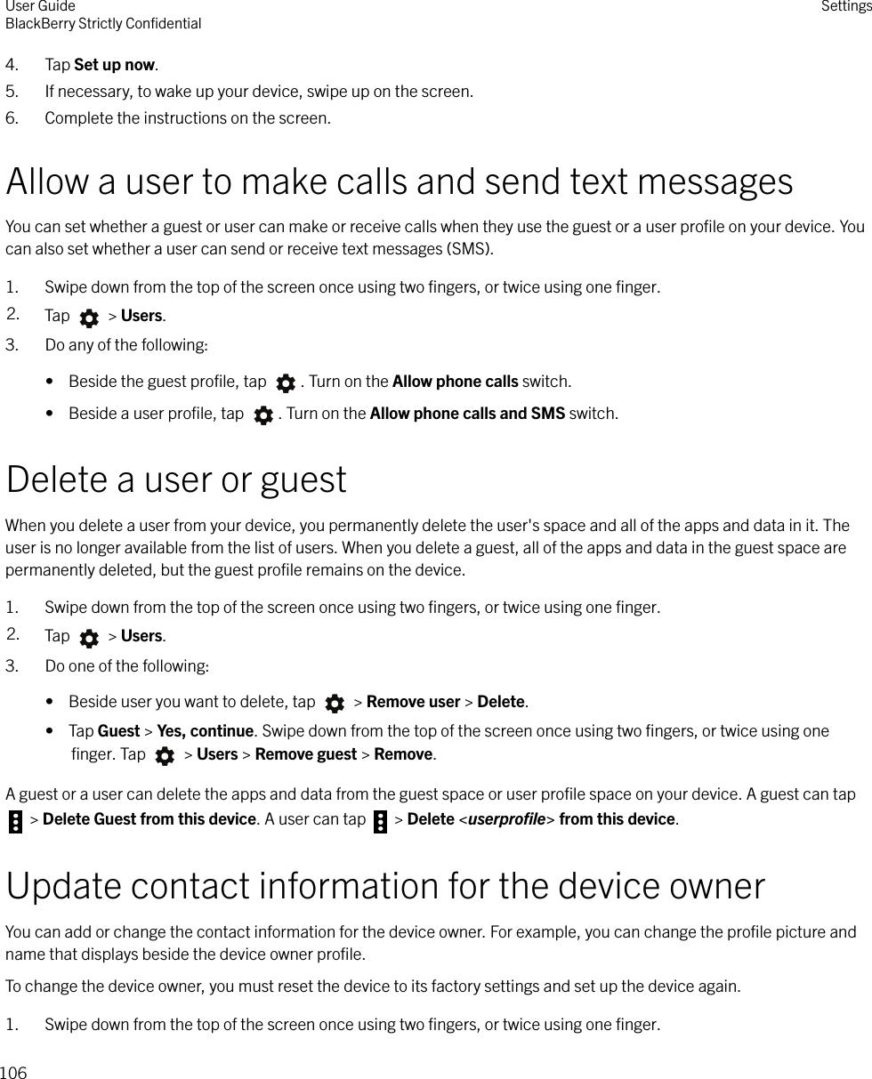 4. Tap Set up now.5. If necessary, to wake up your device, swipe up on the screen.6. Complete the instructions on the screen.Allow a user to make calls and send text messagesYou can set whether a guest or user can make or receive calls when they use the guest or a user proﬁle on your device. Youcan also set whether a user can send or receive text messages (SMS).1. Swipe down from the top of the screen once using two ﬁngers, or twice using one ﬁnger.2. Tap   &gt; Users.3. Do any of the following:•  Beside the guest proﬁle, tap  . Turn on the Allow phone calls switch.•  Beside a user proﬁle, tap  . Turn on the Allow phone calls and SMS switch.Delete a user or guestWhen you delete a user from your device, you permanently delete the user&apos;s space and all of the apps and data in it. Theuser is no longer available from the list of users. When you delete a guest, all of the apps and data in the guest space arepermanently deleted, but the guest proﬁle remains on the device.1. Swipe down from the top of the screen once using two ﬁngers, or twice using one ﬁnger.2. Tap   &gt; Users.3. Do one of the following:•  Beside user you want to delete, tap   &gt; Remove user &gt; Delete.•  Tap Guest &gt; Yes, continue. Swipe down from the top of the screen once using two ﬁngers, or twice using oneﬁnger. Tap   &gt; Users &gt; Remove guest &gt; Remove.A guest or a user can delete the apps and data from the guest space or user proﬁle space on your device. A guest can tap &gt; Delete Guest from this device. A user can tap   &gt; Delete &lt;userproﬁle&gt; from this device.Update contact information for the device ownerYou can add or change the contact information for the device owner. For example, you can change the proﬁle picture andname that displays beside the device owner proﬁle.To change the device owner, you must reset the device to its factory settings and set up the device again.1. Swipe down from the top of the screen once using two ﬁngers, or twice using one ﬁnger.User GuideBlackBerry Strictly ConﬁdentialSettings106