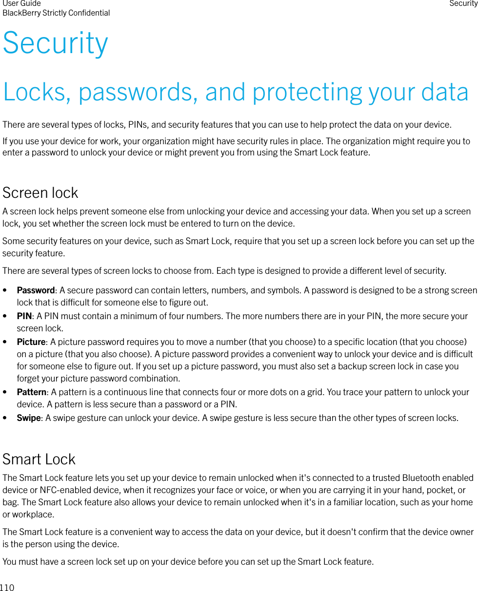 SecurityLocks, passwords, and protecting your dataThere are several types of locks, PINs, and security features that you can use to help protect the data on your device.If you use your device for work, your organization might have security rules in place. The organization might require you toenter a password to unlock your device or might prevent you from using the Smart Lock feature.Screen lockA screen lock helps prevent someone else from unlocking your device and accessing your data. When you set up a screenlock, you set whether the screen lock must be entered to turn on the device.Some security features on your device, such as Smart Lock, require that you set up a screen lock before you can set up thesecurity feature.There are several types of screen locks to choose from. Each type is designed to provide a dierent level of security.•Password: A secure password can contain letters, numbers, and symbols. A password is designed to be a strong screenlock that is dicult for someone else to ﬁgure out.•PIN: A PIN must contain a minimum of four numbers. The more numbers there are in your PIN, the more secure yourscreen lock.•Picture: A picture password requires you to move a number (that you choose) to a speciﬁc location (that you choose)on a picture (that you also choose). A picture password provides a convenient way to unlock your device and is dicultfor someone else to ﬁgure out. If you set up a picture password, you must also set a backup screen lock in case youforget your picture password combination.•Pattern: A pattern is a continuous line that connects four or more dots on a grid. You trace your pattern to unlock yourdevice. A pattern is less secure than a password or a PIN.•Swipe: A swipe gesture can unlock your device. A swipe gesture is less secure than the other types of screen locks.Smart LockThe Smart Lock feature lets you set up your device to remain unlocked when it&apos;s connected to a trusted Bluetooth enableddevice or NFC-enabled device, when it recognizes your face or voice, or when you are carrying it in your hand, pocket, orbag. The Smart Lock feature also allows your device to remain unlocked when it&apos;s in a familiar location, such as your homeor workplace.The Smart Lock feature is a convenient way to access the data on your device, but it doesn&apos;t conﬁrm that the device owneris the person using the device.You must have a screen lock set up on your device before you can set up the Smart Lock feature.User GuideBlackBerry Strictly ConﬁdentialSecurity110