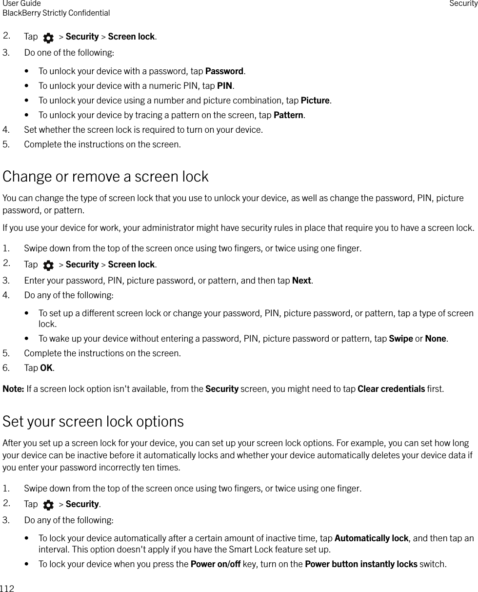 2. Tap   &gt; Security &gt; Screen lock.3. Do one of the following:• To unlock your device with a password, tap Password.• To unlock your device with a numeric PIN, tap PIN.• To unlock your device using a number and picture combination, tap Picture.• To unlock your device by tracing a pattern on the screen, tap Pattern.4. Set whether the screen lock is required to turn on your device.5. Complete the instructions on the screen.Change or remove a screen lockYou can change the type of screen lock that you use to unlock your device, as well as change the password, PIN, picturepassword, or pattern.If you use your device for work, your administrator might have security rules in place that require you to have a screen lock.1. Swipe down from the top of the screen once using two ﬁngers, or twice using one ﬁnger.2. Tap   &gt; Security &gt; Screen lock.3. Enter your password, PIN, picture password, or pattern, and then tap Next.4. Do any of the following:• To set up a dierent screen lock or change your password, PIN, picture password, or pattern, tap a type of screenlock.• To wake up your device without entering a password, PIN, picture password or pattern, tap Swipe or None.5. Complete the instructions on the screen.6. Tap OK.Note: If a screen lock option isn&apos;t available, from the Security screen, you might need to tap Clear credentials ﬁrst.Set your screen lock optionsAfter you set up a screen lock for your device, you can set up your screen lock options. For example, you can set how longyour device can be inactive before it automatically locks and whether your device automatically deletes your device data ifyou enter your password incorrectly ten times.1. Swipe down from the top of the screen once using two ﬁngers, or twice using one ﬁnger.2. Tap   &gt; Security.3. Do any of the following:• To lock your device automatically after a certain amount of inactive time, tap Automatically lock, and then tap aninterval. This option doesn&apos;t apply if you have the Smart Lock feature set up.• To lock your device when you press the Power on/o key, turn on the Power button instantly locks switch.User GuideBlackBerry Strictly ConﬁdentialSecurity112