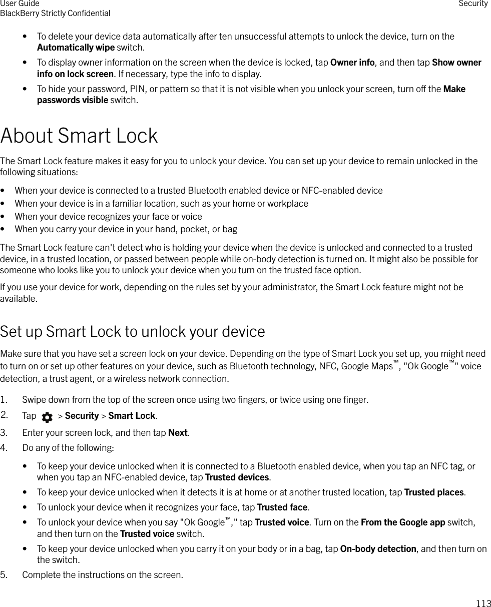 • To delete your device data automatically after ten unsuccessful attempts to unlock the device, turn on theAutomatically wipe switch.• To display owner information on the screen when the device is locked, tap Owner info, and then tap Show ownerinfo on lock screen. If necessary, type the info to display.• To hide your password, PIN, or pattern so that it is not visible when you unlock your screen, turn o the Makepasswords visible switch.About Smart LockThe Smart Lock feature makes it easy for you to unlock your device. You can set up your device to remain unlocked in thefollowing situations:• When your device is connected to a trusted Bluetooth enabled device or NFC-enabled device• When your device is in a familiar location, such as your home or workplace• When your device recognizes your face or voice• When you carry your device in your hand, pocket, or bagThe Smart Lock feature can&apos;t detect who is holding your device when the device is unlocked and connected to a trusteddevice, in a trusted location, or passed between people while on-body detection is turned on. It might also be possible forsomeone who looks like you to unlock your device when you turn on the trusted face option.If you use your device for work, depending on the rules set by your administrator, the Smart Lock feature might not beavailable.Set up Smart Lock to unlock your deviceMake sure that you have set a screen lock on your device. Depending on the type of Smart Lock you set up, you might needto turn on or set up other features on your device, such as Bluetooth technology, NFC, Google Maps™, &quot;Ok Google™&quot; voicedetection, a trust agent, or a wireless network connection.1. Swipe down from the top of the screen once using two ﬁngers, or twice using one ﬁnger.2. Tap   &gt; Security &gt; Smart Lock.3. Enter your screen lock, and then tap Next.4. Do any of the following:• To keep your device unlocked when it is connected to a Bluetooth enabled device, when you tap an NFC tag, orwhen you tap an NFC-enabled device, tap Trusted devices.• To keep your device unlocked when it detects it is at home or at another trusted location, tap Trusted places.• To unlock your device when it recognizes your face, tap Trusted face.• To unlock your device when you say &quot;Ok Google™,&quot; tap Trusted voice. Turn on the From the Google app switch,and then turn on the Trusted voice switch.• To keep your device unlocked when you carry it on your body or in a bag, tap On-body detection, and then turn onthe switch.5. Complete the instructions on the screen.User GuideBlackBerry Strictly ConﬁdentialSecurity113